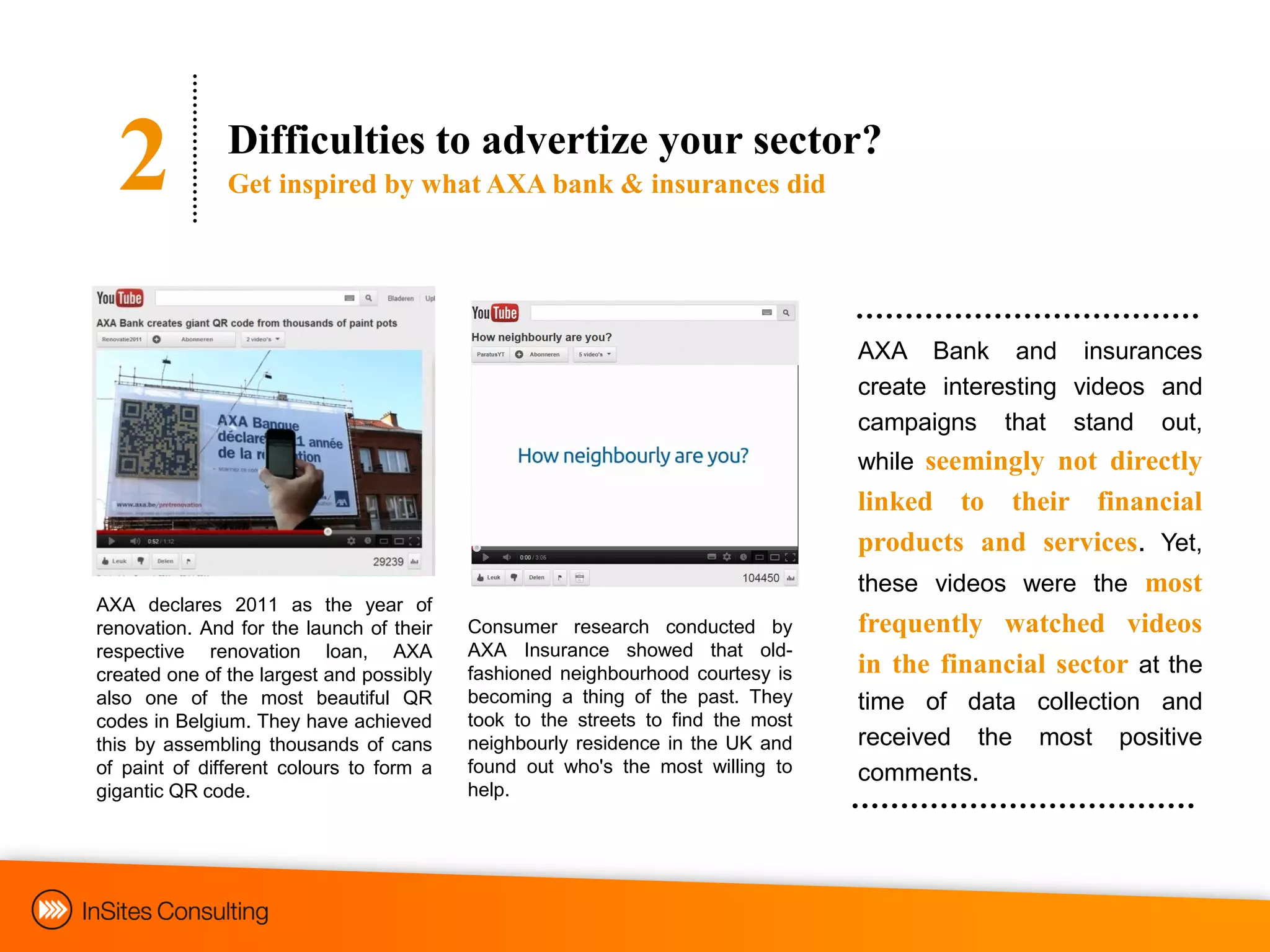 2            Difficulties to advertize your sector?
               Get inspired by what AXA bank & insurances did




                                                                                 AXA Bank and insurances
                                                                                 create interesting videos and
                                                                                 campaigns that stand out,
                                                                                 while seemingly not directly
                                                                                 linked to their financial
                                                                                 products and services. Yet,
                                                                                 these videos were the most
AXA declares 2011 as the year of
renovation. And for the launch of their   Consumer research conducted by         frequently watched videos
respective renovation loan, AXA           AXA Insurance showed that old-
created one of the largest and possibly   fashioned neighbourhood courtesy is    in the financial sector at the
also one of the most beautiful QR         becoming a thing of the past. They     time of data collection and
codes in Belgium. They have achieved      took to the streets to find the most
this by assembling thousands of cans      neighbourly residence in the UK and    received the most positive
of paint of different colours to form a   found out who's the most willing to    comments.
gigantic QR code.                         help.
 