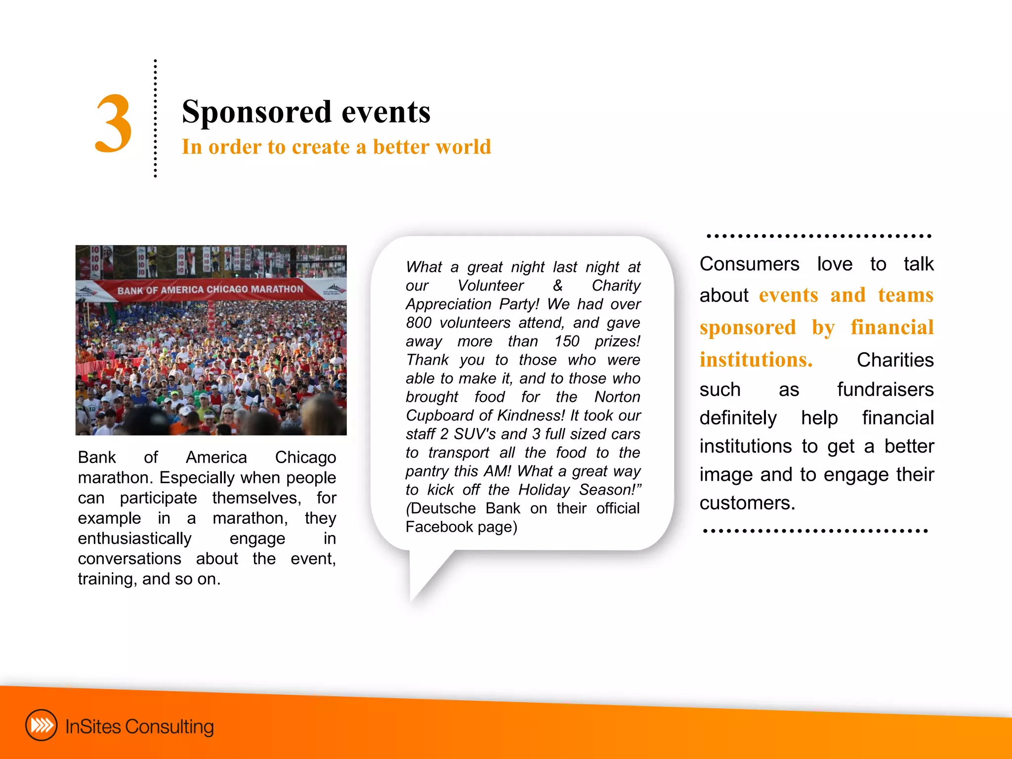 3          Sponsored events
             In order to create a better world




                                     What a great night last night at      Consumers love to talk
                                     our     Volunteer    &      Charity
                                     Appreciation Party! We had over       about events and teams
                                     800 volunteers attend, and gave       sponsored by financial
                                     away more than 150 prizes!
                                     Thank you to those who were           institutions. Charities
                                     able to make it, and to those who
                                     brought food for the Norton           such       as    fundraisers
                                     Cupboard of Kindness! It took our     definitely help financial
                                     staff 2 SUV's and 3 full sized cars
                                     to transport all the food to the      institutions to get a better
Bank      of   America    Chicago
marathon. Especially when people     pantry this AM! What a great way      image and to engage their
                                     to kick off the Holiday Season!”
can participate themselves, for                                            customers.
                                     (Deutsche Bank on their official
example in a marathon, they          Facebook page)
enthusiastically     engage     in
conversations about the event,
training, and so on.
 