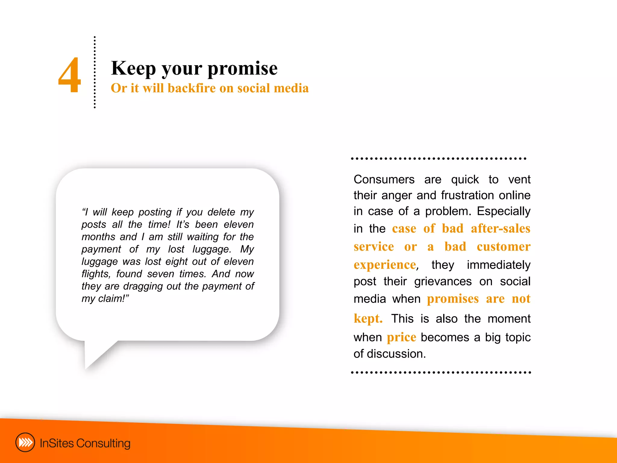 4     Keep your promise
      Or it will backfire on social media




                                            Consumers are quick to vent
                                            their anger and frustration online
“I will keep posting if you delete my       in case of a problem. Especially
posts all the time! It‟s been eleven        in the case of bad after-sales
months and I am still waiting for the
payment of my lost luggage. My              service or a bad customer
luggage was lost eight out of eleven        experience, they immediately
flights, found seven times. And now
they are dragging out the payment of        post their grievances on social
my claim!”                                  media when promises are not
                                            kept. This is also the moment
                                            when price becomes a big topic
                                            of discussion.
 