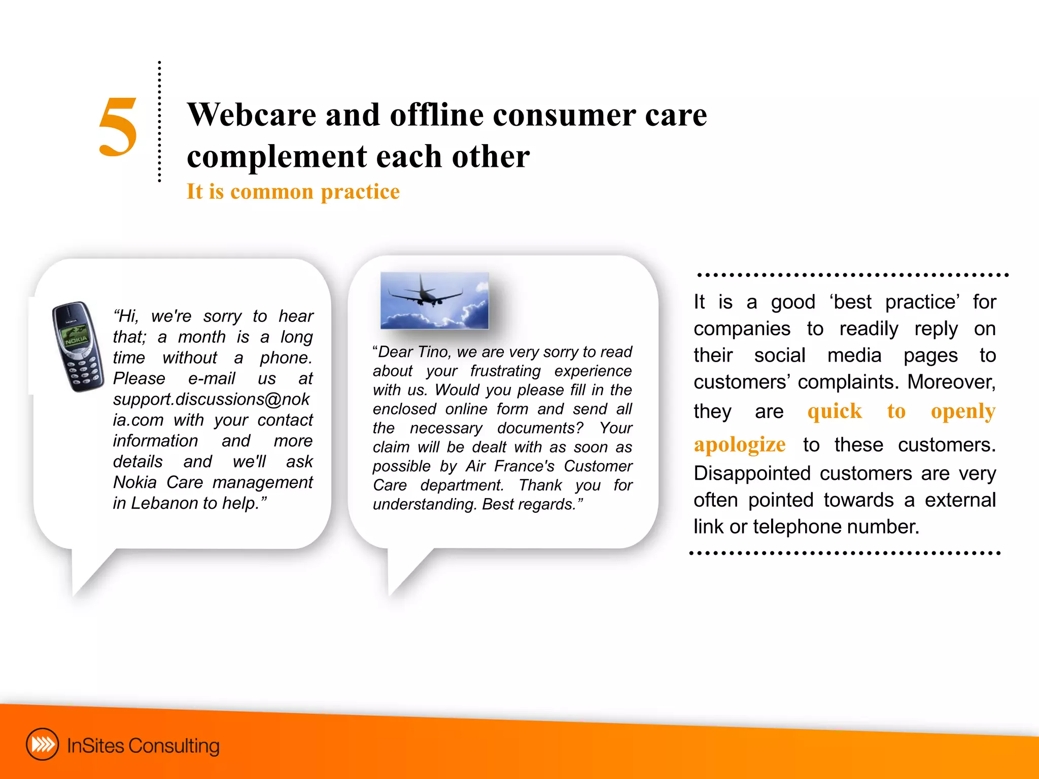 5       Webcare and offline consumer care
        complement each other
        It is common practice



                                                                   It is a good „best practice‟ for
“Hi, we're sorry to hear
that; a month is a long                                            companies to readily reply on
time without a phone.      “Dear Tino, we are very sorry to read   their social media pages to
                           about your frustrating experience
Please e-mail us at
                           with us. Would you please fill in the   customers‟ complaints. Moreover,
support.discussions@nok
ia.com with your contact
                           enclosed online form and send all       they are quick to openly
                           the necessary documents? Your
information and more       claim will be dealt with as soon as     apologize to these customers.
details and we'll ask      possible by Air France's Customer
Nokia Care management                                              Disappointed customers are very
                           Care department. Thank you for
in Lebanon to help.”       understanding. Best regards.”           often pointed towards a external
                                                                   link or telephone number.
 