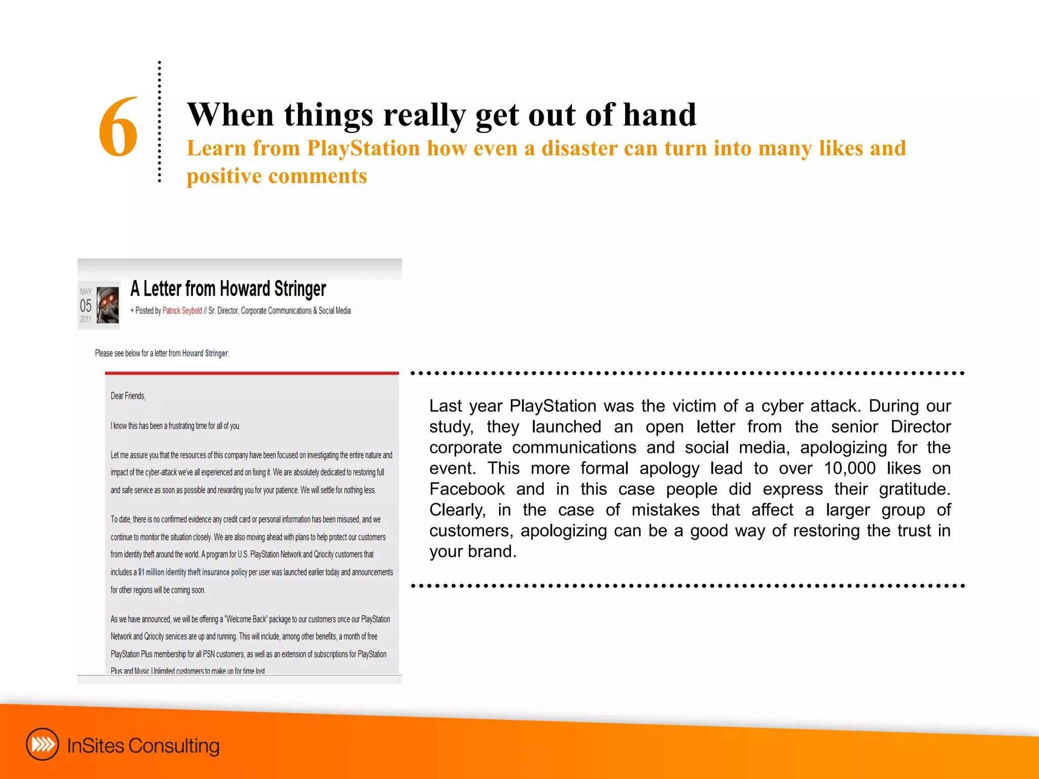 6   When things really get out of hand
    Learn from PlayStation how even a disaster can turn into many likes and
    positive comments




                           Last year PlayStation was the victim of a cyber attack. During our
                           study, they launched an open letter from the senior Director
                           corporate communications and social media, apologizing for the
                           event. This more formal apology lead to over 10,000 likes on
                           Facebook and in this case people did express their gratitude.
                           Clearly, in the case of mistakes that affect a larger group of
                           customers, apologizing can be a good way of restoring the trust in
                           your brand.
 