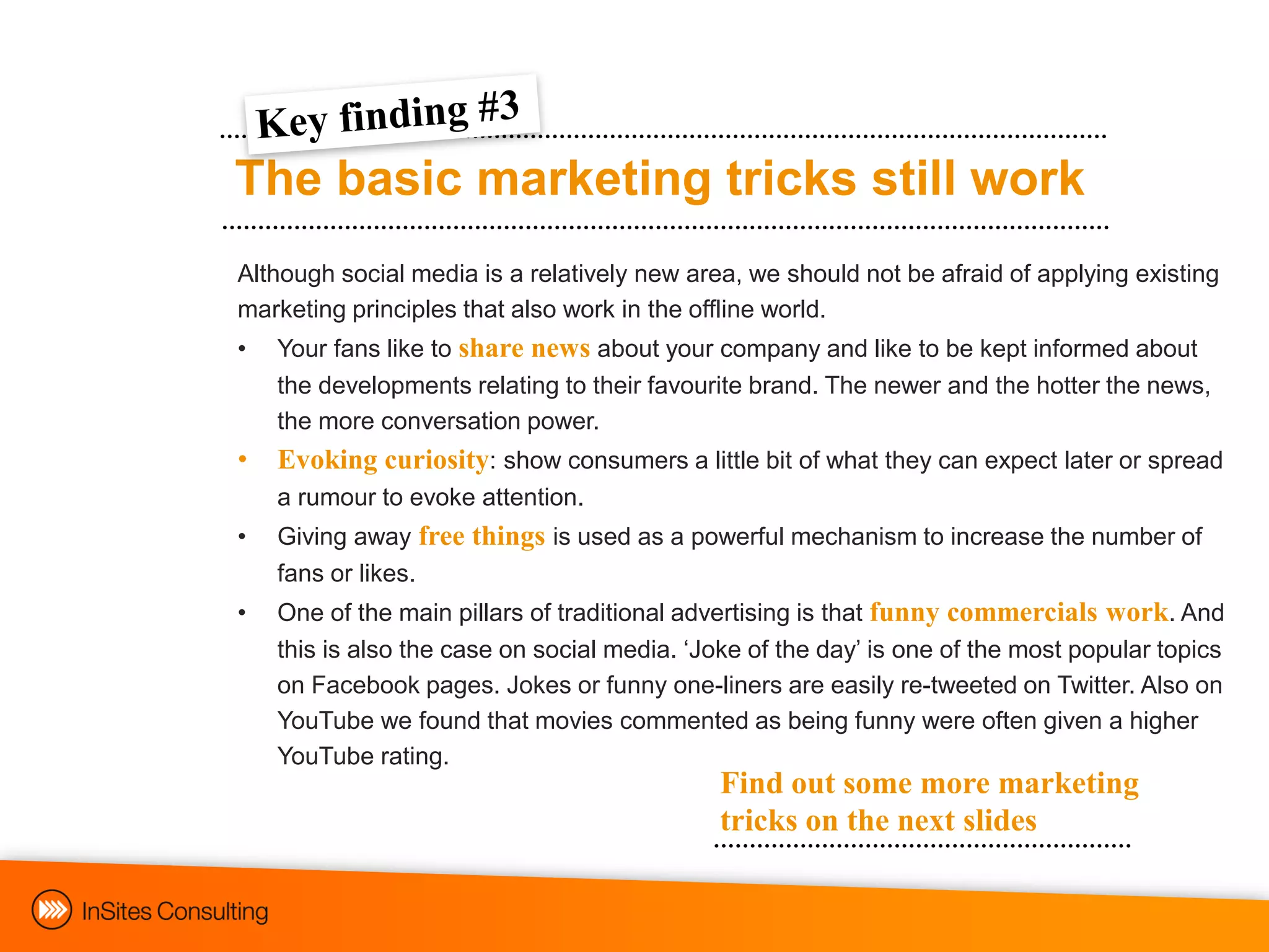 The basic marketing tricks still work
Although social media is a relatively new area, we should not be afraid of applying existing
marketing principles that also work in the offline world.
•   Your fans like to share news about your company and like to be kept informed about
    the developments relating to their favourite brand. The newer and the hotter the news,
    the more conversation power.
•   Evoking curiosity: show consumers a little bit of what they can expect later or spread
    a rumour to evoke attention.
•   Giving away free things is used as a powerful mechanism to increase the number of
    fans or likes.
•   One of the main pillars of traditional advertising is that funny commercials work. And
    this is also the case on social media. „Joke of the day‟ is one of the most popular topics
    on Facebook pages. Jokes or funny one-liners are easily re-tweeted on Twitter. Also on
    YouTube we found that movies commented as being funny were often given a higher
    YouTube rating.
                                              Find out some more marketing
                                              tricks on the next slides
 