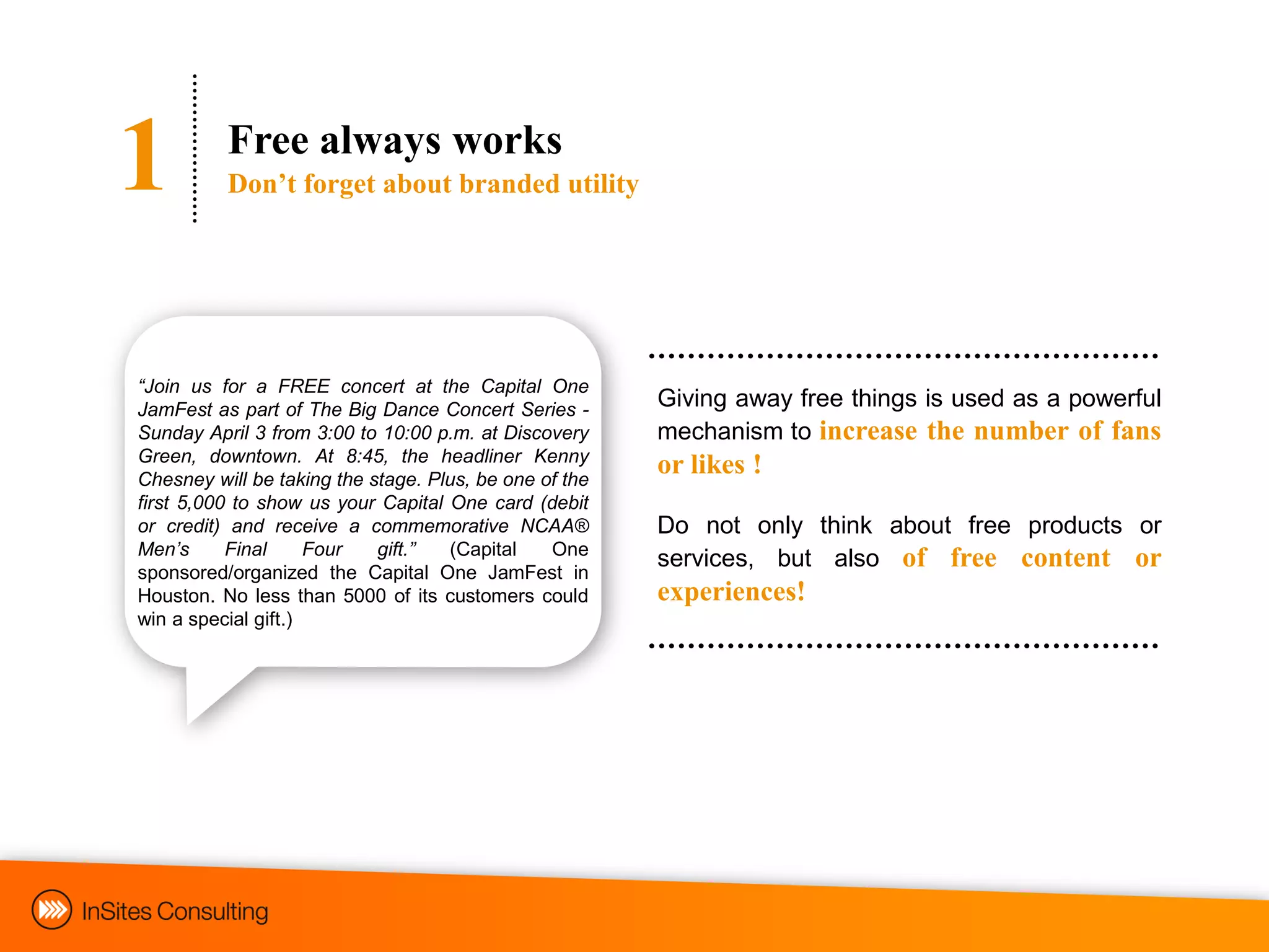 1         Free always works
          Don‟t forget about branded utility




“Join us for a FREE concert at the Capital One
JamFest as part of The Big Dance Concert Series -       Giving away free things is used as a powerful
Sunday April 3 from 3:00 to 10:00 p.m. at Discovery     mechanism to increase the number of fans
Green, downtown. At 8:45, the headliner Kenny
Chesney will be taking the stage. Plus, be one of the
                                                        or likes !
first 5,000 to show us your Capital One card (debit
or credit) and receive a commemorative NCAA®            Do not only think about free products or
Men‟s      Final     Four   gift.”  (Capital    One
                                                        services, but also of free content or
sponsored/organized the Capital One JamFest in
Houston. No less than 5000 of its customers could       experiences!
win a special gift.)
 
