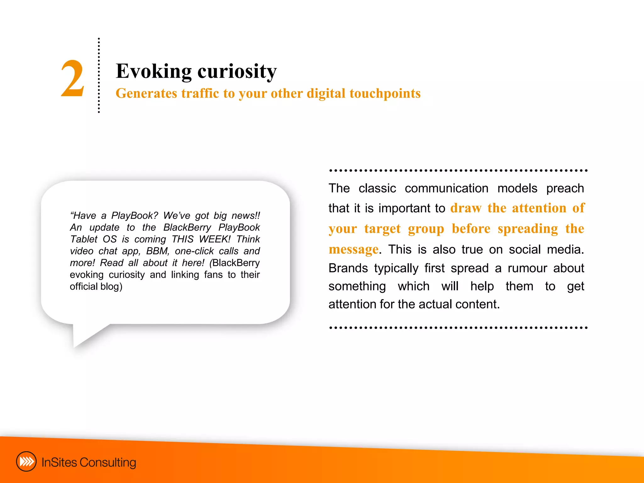 2         Evoking curiosity
          Generates traffic to your other digital touchpoints




                                              The classic communication models preach
                                              that it is important to draw the attention of
“Have a PlayBook? We‟ve got big news!!
An update to the BlackBerry PlayBook          your target group before spreading the
Tablet OS is coming THIS WEEK! Think
video chat app, BBM, one-click calls and      message. This is also true on social media.
more! Read all about it here! (BlackBerry
evoking curiosity and linking fans to their
                                              Brands typically first spread a rumour about
official blog)                                something which will help them to get
                                              attention for the actual content.
 