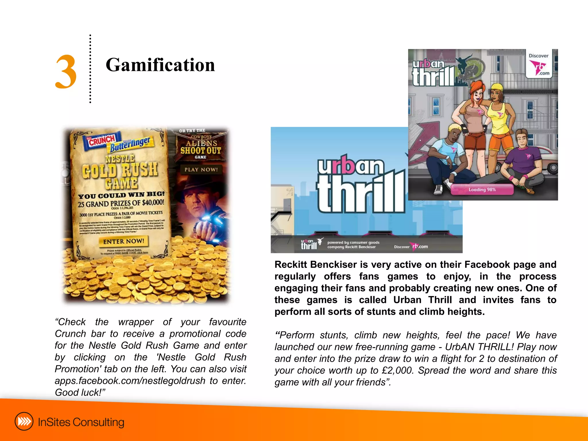 3           Gamification




                                                 Reckitt Benckiser is very active on their Facebook page and
                                                 regularly offers fans games to enjoy, in the process
                                                 engaging their fans and probably creating new ones. One of
                                                 these games is called Urban Thrill and invites fans to
                                                 perform all sorts of stunts and climb heights.
“Check the wrapper of your favourite
Crunch bar to receive a promotional code         “Perform stunts, climb new heights, feel the pace! We have
for the Nestle Gold Rush Game and enter          launched our new free-running game - UrbAN THRILL! Play now
by clicking on the 'Nestle Gold Rush             and enter into the prize draw to win a flight for 2 to destination of
Promotion' tab on the left. You can also visit   your choice worth up to £2,000. Spread the word and share this
apps.facebook.com/nestlegoldrush to enter.       game with all your friends”.
Good luck!”
 
