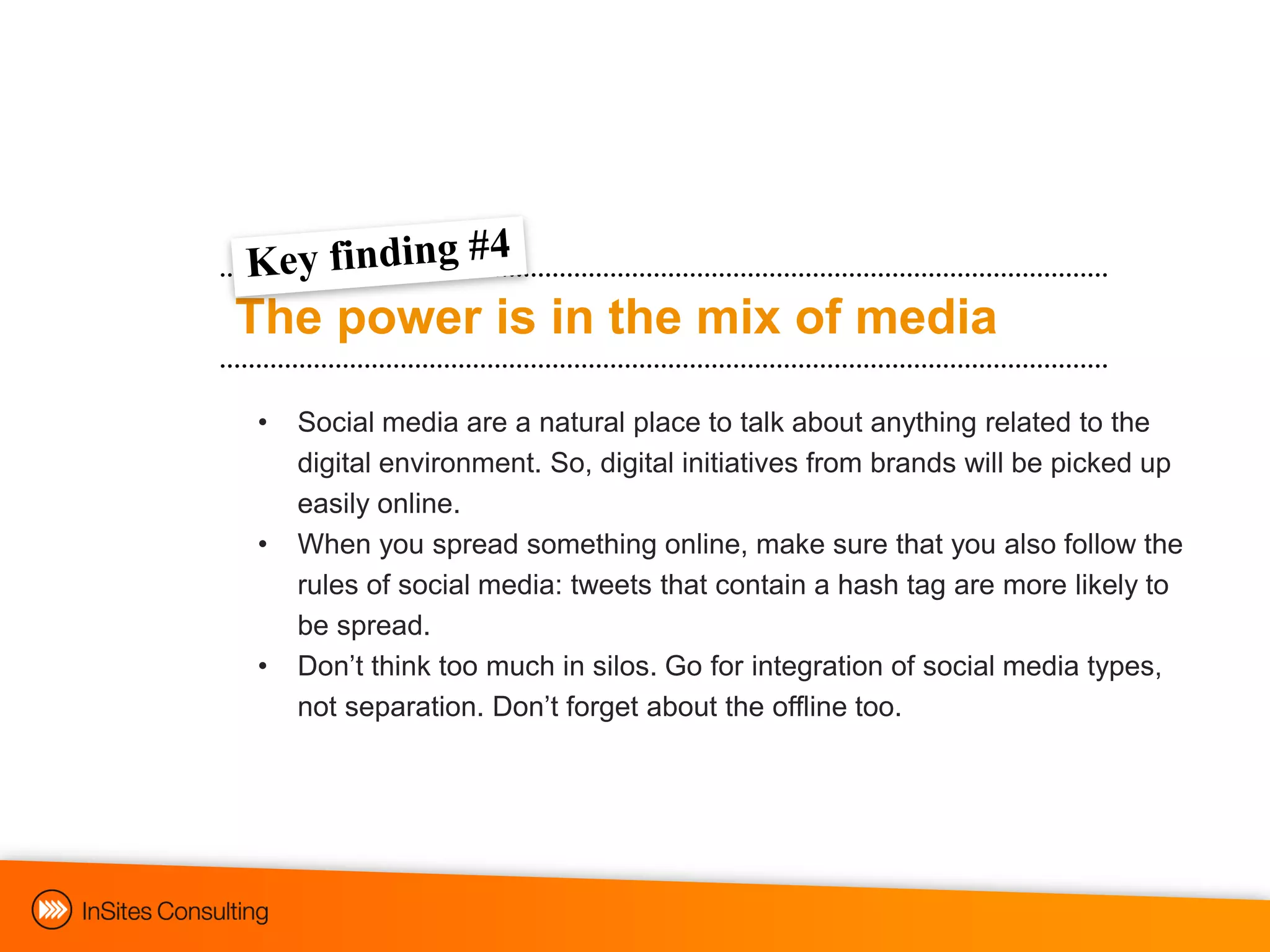 The power is in the mix of media
•   Social media are a natural place to talk about anything related to the
    digital environment. So, digital initiatives from brands will be picked up
    easily online.
•   When you spread something online, make sure that you also follow the
    rules of social media: tweets that contain a hash tag are more likely to
    be spread.
•   Don‟t think too much in silos. Go for integration of social media types,
    not separation. Don‟t forget about the offline too.
 