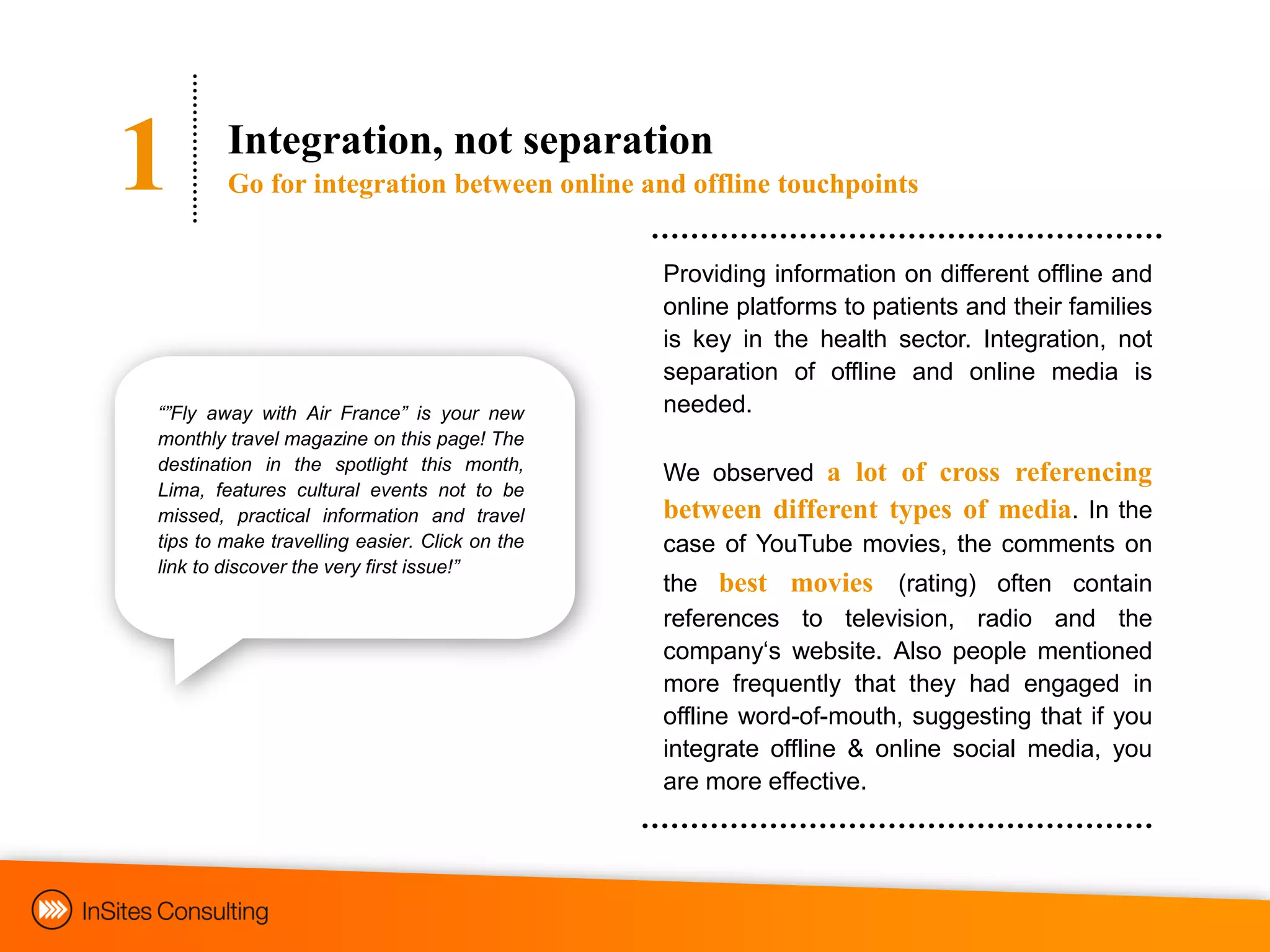 1       Integration, not separation
        Go for integration between online and offline touchpoints


                                               Providing information on different offline and
                                               online platforms to patients and their families
                                               is key in the health sector. Integration, not
                                               separation of offline and online media is
“”Fly away with Air France” is your new        needed.
monthly travel magazine on this page! The
destination in the spotlight this month,
                                               We observed a lot of cross referencing
Lima, features cultural events not to be
missed, practical information and travel       between different types of media. In the
tips to make travelling easier. Click on the   case of YouTube movies, the comments on
link to discover the very first issue!”
                                               the best movies (rating) often contain
                                               references to television, radio and the
                                               company„s website. Also people mentioned
                                               more frequently that they had engaged in
                                               offline word-of-mouth, suggesting that if you
                                               integrate offline & online social media, you
                                               are more effective.
 
