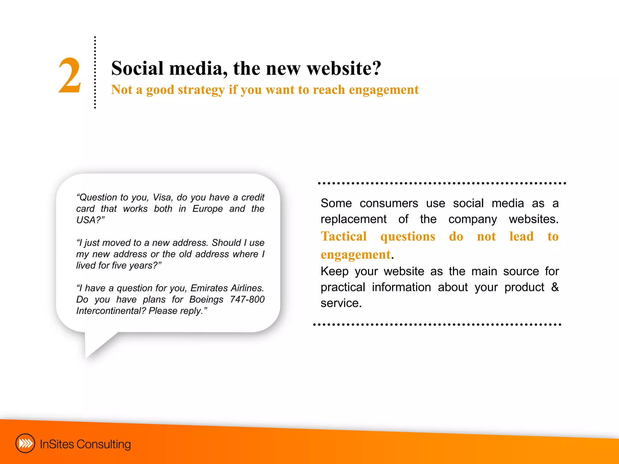 2       Social media, the new website?
        Not a good strategy if you want to reach engagement




“Question to you, Visa, do you have a credit
card that works both in Europe and the           Some consumers use social media as a
USA?”                                            replacement of the company websites.
“I just moved to a new address. Should I use
                                                 Tactical questions do not lead to
my new address or the old address where I        engagement.
lived for five years?”
                                                 Keep your website as the main source for
“I have a question for you, Emirates Airlines.   practical information about your product &
Do you have plans for Boeings 747-800            service.
Intercontinental? Please reply.”
 