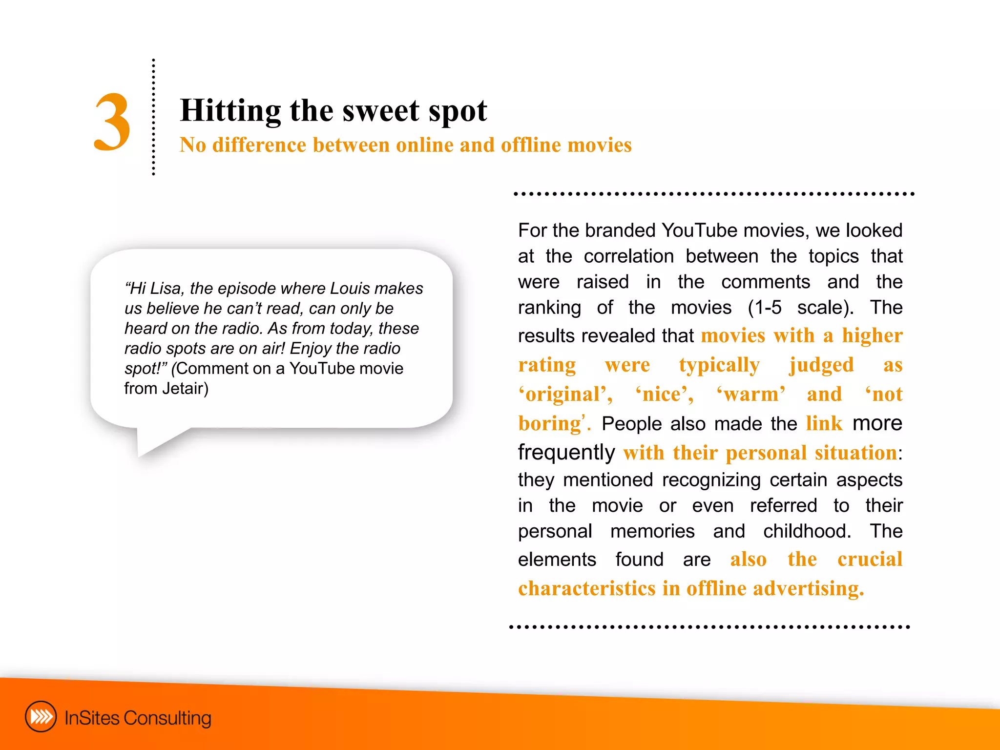 3      Hitting the sweet spot
       No difference between online and offline movies


                                           For the branded YouTube movies, we looked
                                           at the correlation between the topics that
“Hi Lisa, the episode where Louis makes    were raised in the comments and the
us believe he can‟t read, can only be      ranking of the movies (1-5 scale). The
heard on the radio. As from today, these   results revealed that movies with a higher
radio spots are on air! Enjoy the radio
spot!” (Comment on a YouTube movie         rating were typically judged as
from Jetair)                               „original‟, „nice‟, „warm‟ and „not
                                           boring‟. People also made the link more
                                           frequently with their personal situation:
                                           they mentioned recognizing certain aspects
                                           in the movie or even referred to their
                                           personal memories and childhood. The
                                           elements found are also the crucial
                                           characteristics in offline advertising.
 