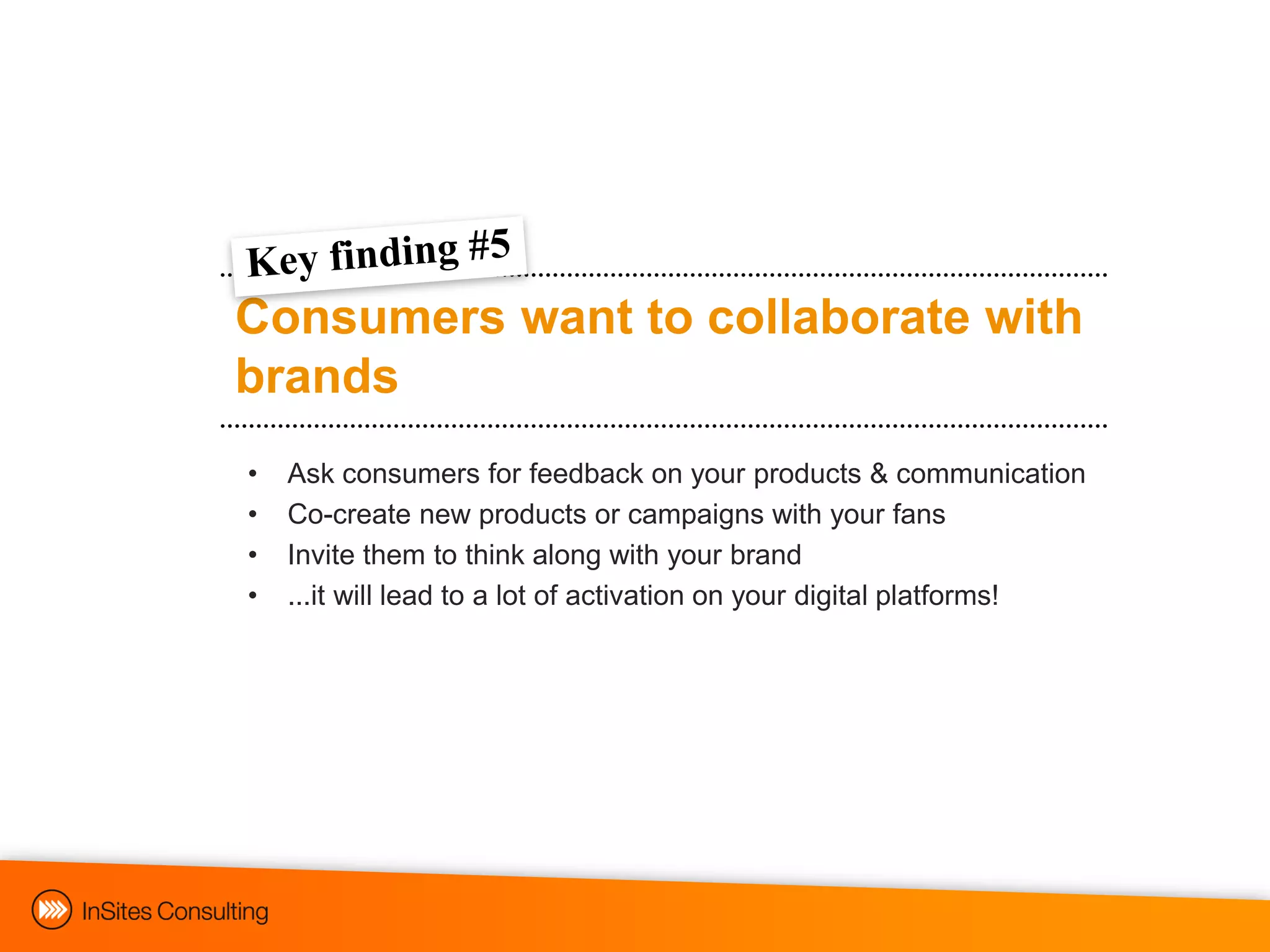 Consumers want to collaborate with
brands
•   Ask consumers for feedback on your products & communication
•   Co-create new products or campaigns with your fans
•   Invite them to think along with your brand
•   ...it will lead to a lot of activation on your digital platforms!
 