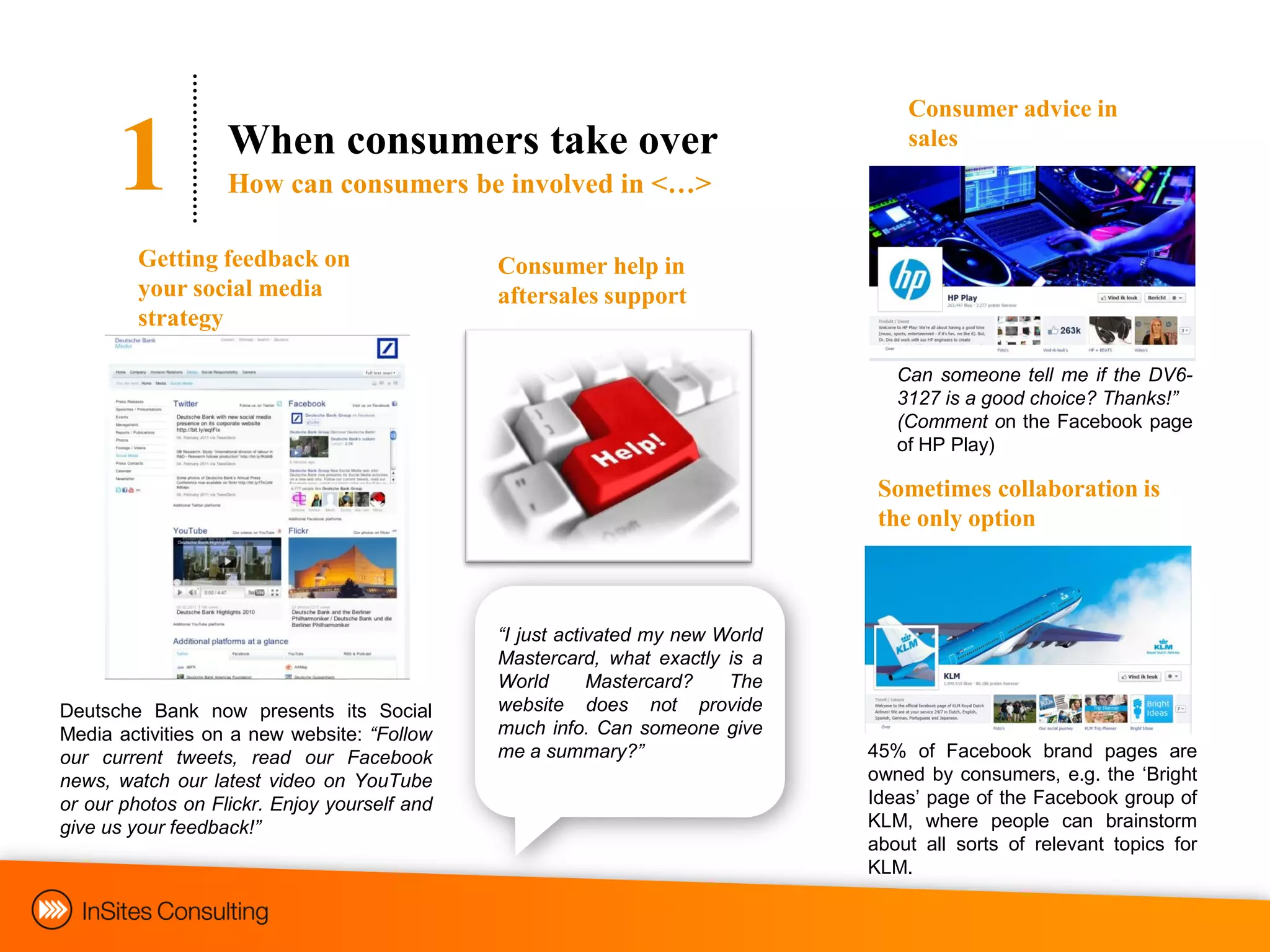 Consumer advice in

      1            When consumers take over
                   How can consumers be involved in <…>
                                                                                   sales



         Getting feedback on                  Consumer help in
         your social media                    aftersales support
         strategy

                                                                                  Can someone tell me if the DV6-
                                                                                  3127 is a good choice? Thanks!”
                                                                                  (Comment on the Facebook page
                                                                                  of HP Play)

                                                                                Sometimes collaboration is
                                                                                the only option



                                              “I just activated my new World
                                              Mastercard, what exactly is a
                                              World       Mastercard?   The
Deutsche Bank now presents its Social         website does not provide
Media activities on a new website: “Follow    much info. Can someone give
our current tweets, read our Facebook         me a summary?”                   45% of Facebook brand pages are
news, watch our latest video on YouTube                                        owned by consumers, e.g. the „Bright
or our photos on Flickr. Enjoy yourself and                                    Ideas‟ page of the Facebook group of
give us your feedback!”                                                        KLM, where people can brainstorm
                                                                               about all sorts of relevant topics for
                                                                               KLM.
 