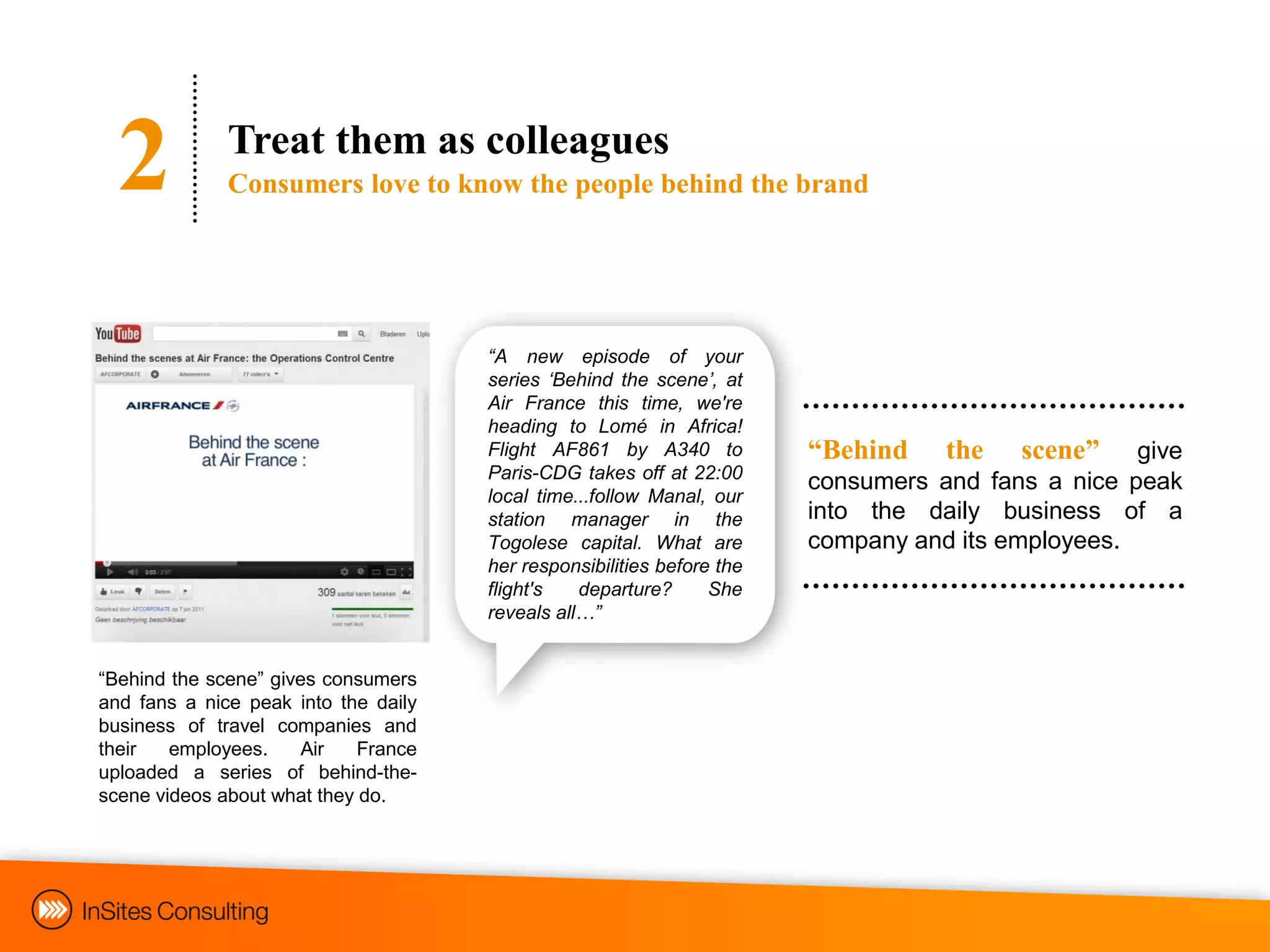 2           Treat them as colleagues
              Consumers love to know the people behind the brand




                                      “A new episode of your
                                      series „Behind the scene‟, at
                                      Air France this time, we're
                                      heading to Lomé in Africa!
                                      Flight AF861 by A340 to           “Behind    the   scene”    give
                                      Paris-CDG takes off at 22:00
                                                                        consumers and fans a nice peak
                                      local time...follow Manal, our
                                      station manager in the            into the daily business of a
                                      Togolese capital. What are        company and its employees.
                                      her responsibilities before the
                                      flight's   departure?      She
                                      reveals all…”


“Behind the scene” gives consumers
and fans a nice peak into the daily
business of travel companies and
their   employees.     Air   France
uploaded a series of behind-the-
scene videos about what they do.
 