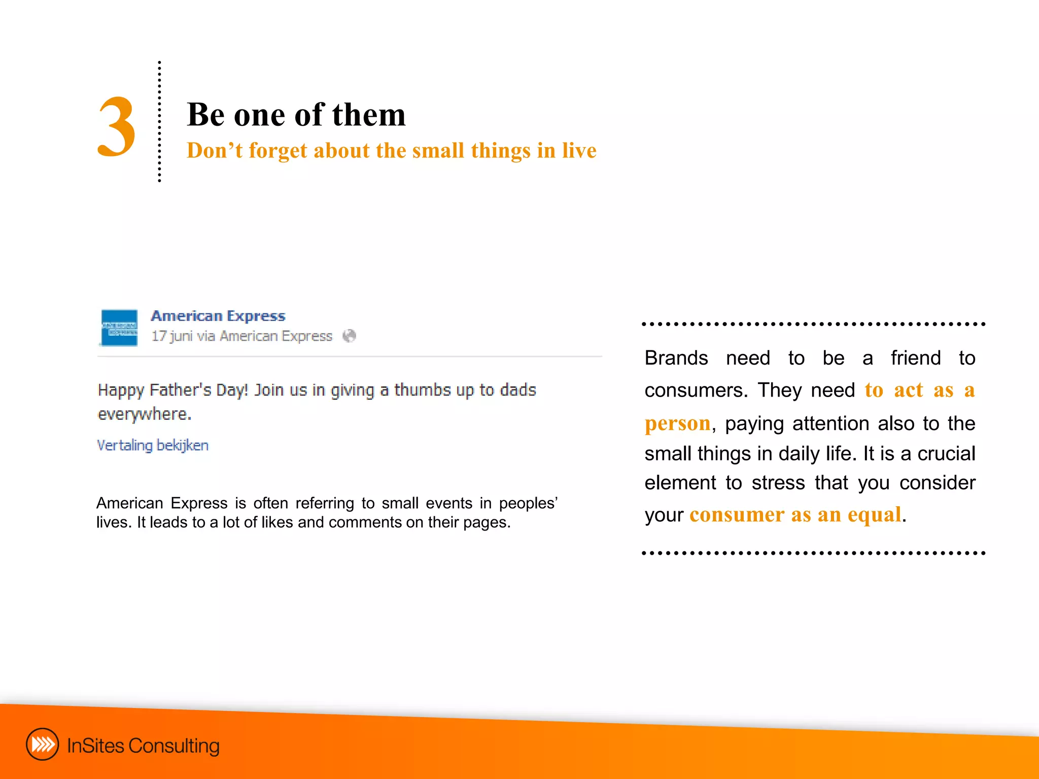 3           Be one of them
            Don‟t forget about the small things in live




                                                                  Brands need to be a friend to
                                                                  consumers. They need to act as a
                                                                  person, paying attention also to the
                                                                  small things in daily life. It is a crucial
                                                                  element to stress that you consider
American Express is often referring to small events in peoples‟
lives. It leads to a lot of likes and comments on their pages.    your consumer as an equal.
 