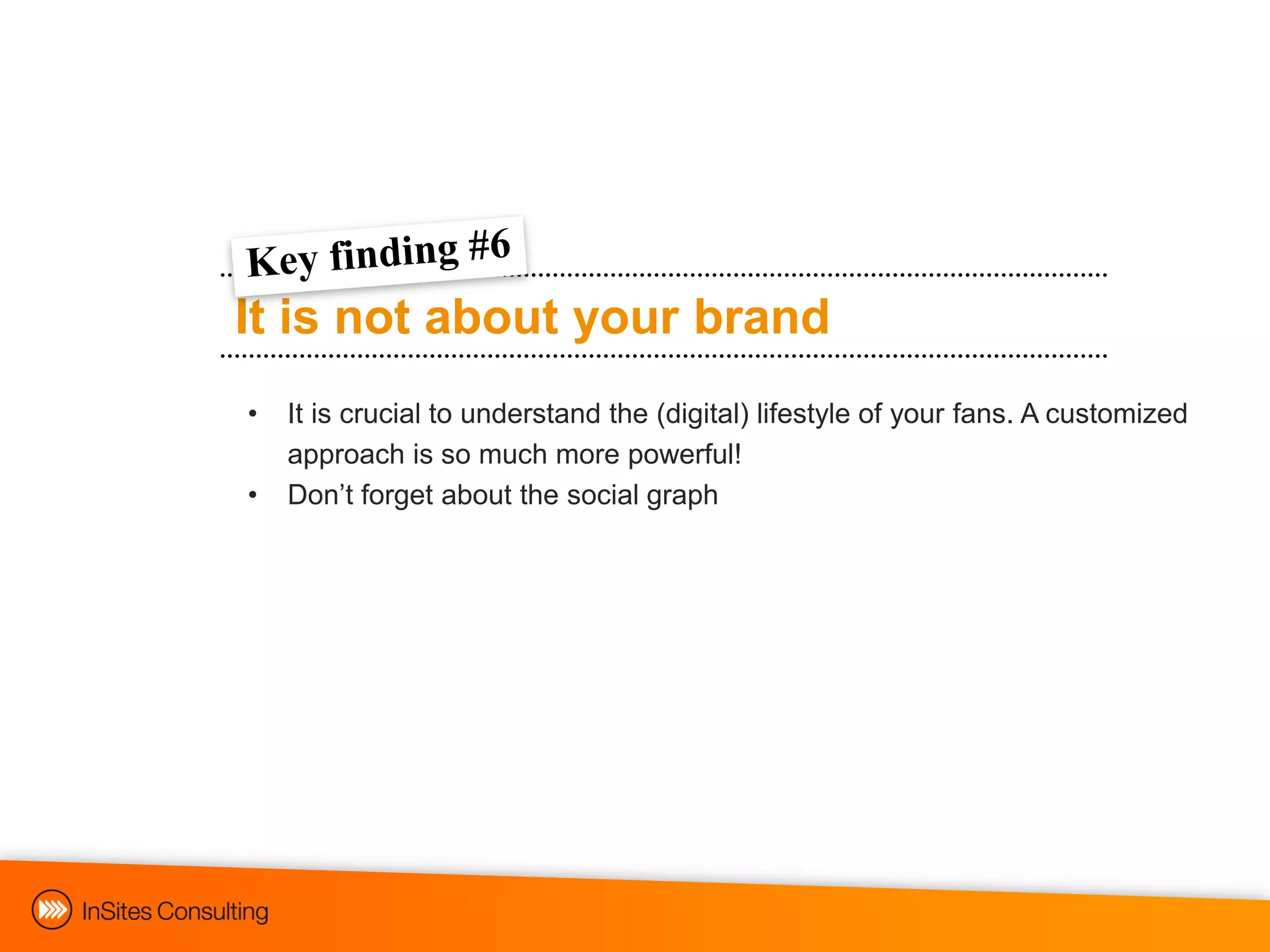 It is not about your brand
•   It is crucial to understand the (digital) lifestyle of your fans. A customized
    approach is so much more powerful!
•   Don‟t forget about the social graph
 