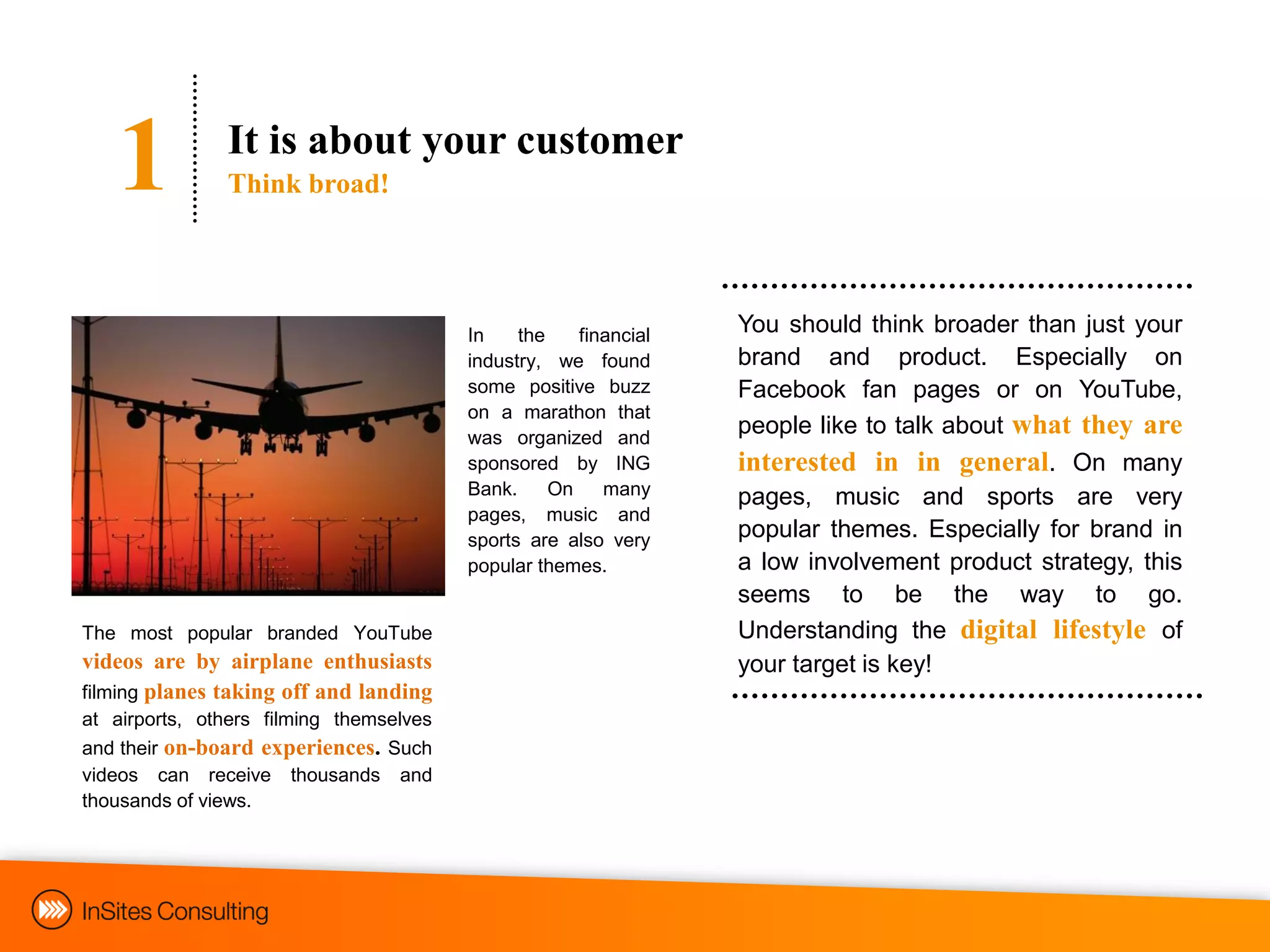 1           It is about your customer
               Think broad!




                                         In    the    financial   You should think broader than just your
                                         industry, we found       brand and product. Especially on
                                         some positive buzz       Facebook fan pages or on YouTube,
                                         on a marathon that
                                         was organized and
                                                                  people like to talk about what they are
                                         sponsored by ING         interested in in general. On many
                                         Bank.     On    many     pages, music and sports are very
                                         pages, music and
                                         sports are also very     popular themes. Especially for brand in
                                         popular themes.          a low involvement product strategy, this
                                                                  seems to be the way to go.
The most popular branded YouTube                                  Understanding the digital lifestyle of
videos are by airplane enthusiasts                                your target is key!
filming planes taking off and landing
at airports, others filming themselves
and their on-board experiences. Such
videos can receive thousands and
thousands of views.
 