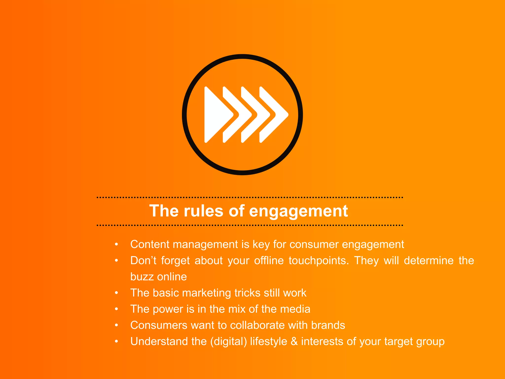 The rules of engagement
•   Content management is key for consumer engagement
•   Don‟t forget about your offline touchpoints. They will determine the
    buzz online
•   The basic marketing tricks still work
•   The power is in the mix of the media
•   Consumers want to collaborate with brands
•   Understand the (digital) lifestyle & interests of your target group
 
