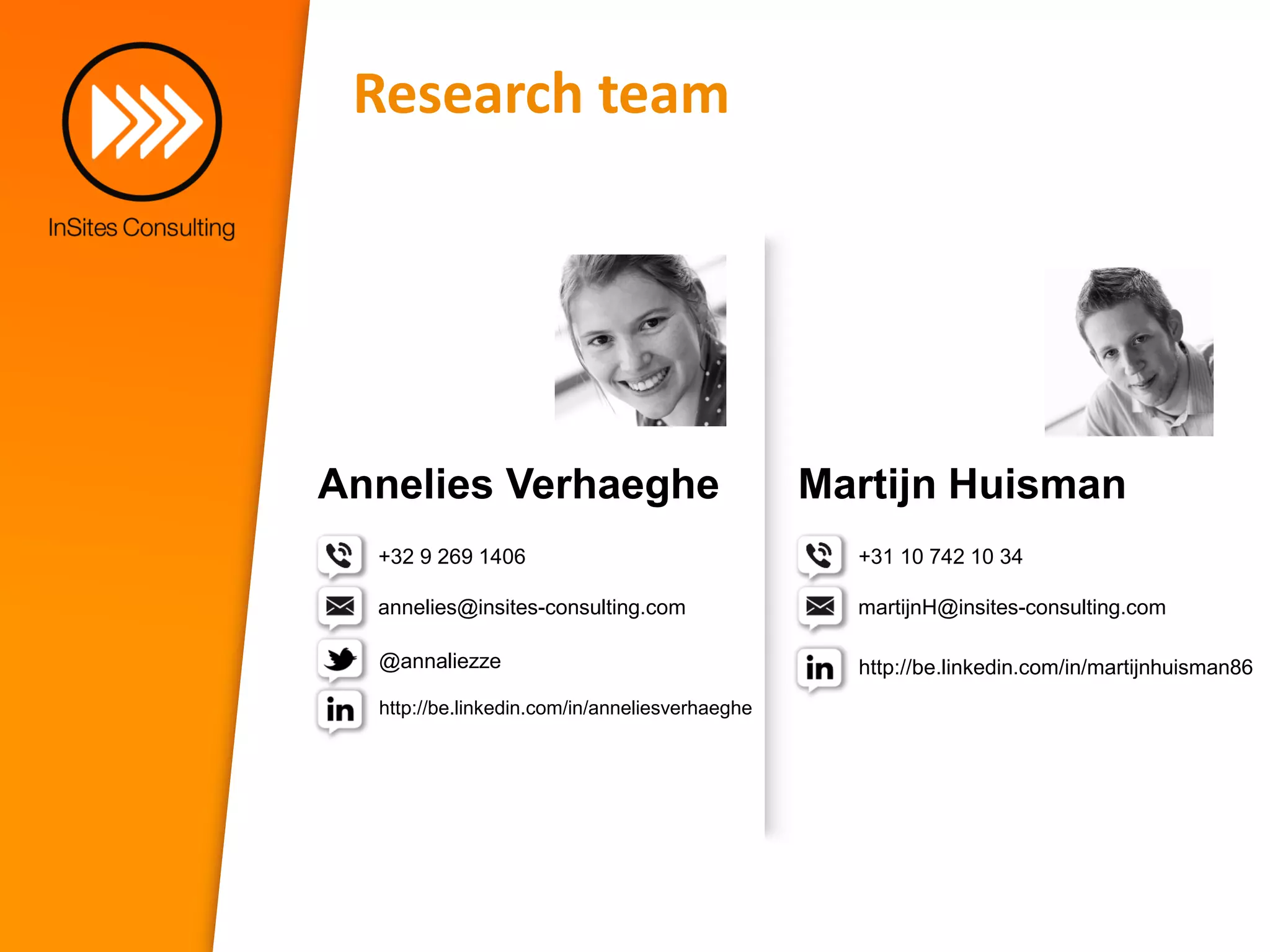 Research team




Annelies Verhaeghe                              Martijn Huisman
  +32 9 269 1406                                  +31 10 742 10 34

  annelies@insites-consulting.com                 martijnH@insites-consulting.com

  @annaliezze                                     http://be.linkedin.com/in/martijnhuisman86
  http://be.linkedin.com/in/anneliesverhaeghe
 