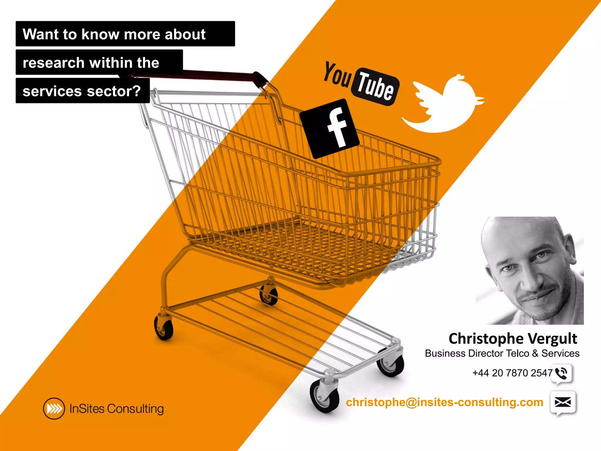 Want to know more about
research within the
services sector?




                                            Christophe Vergult
                                       Business Director Telco & Services
                                                 +44 20 7870 2547

                          christophe@insites-consulting.com
 