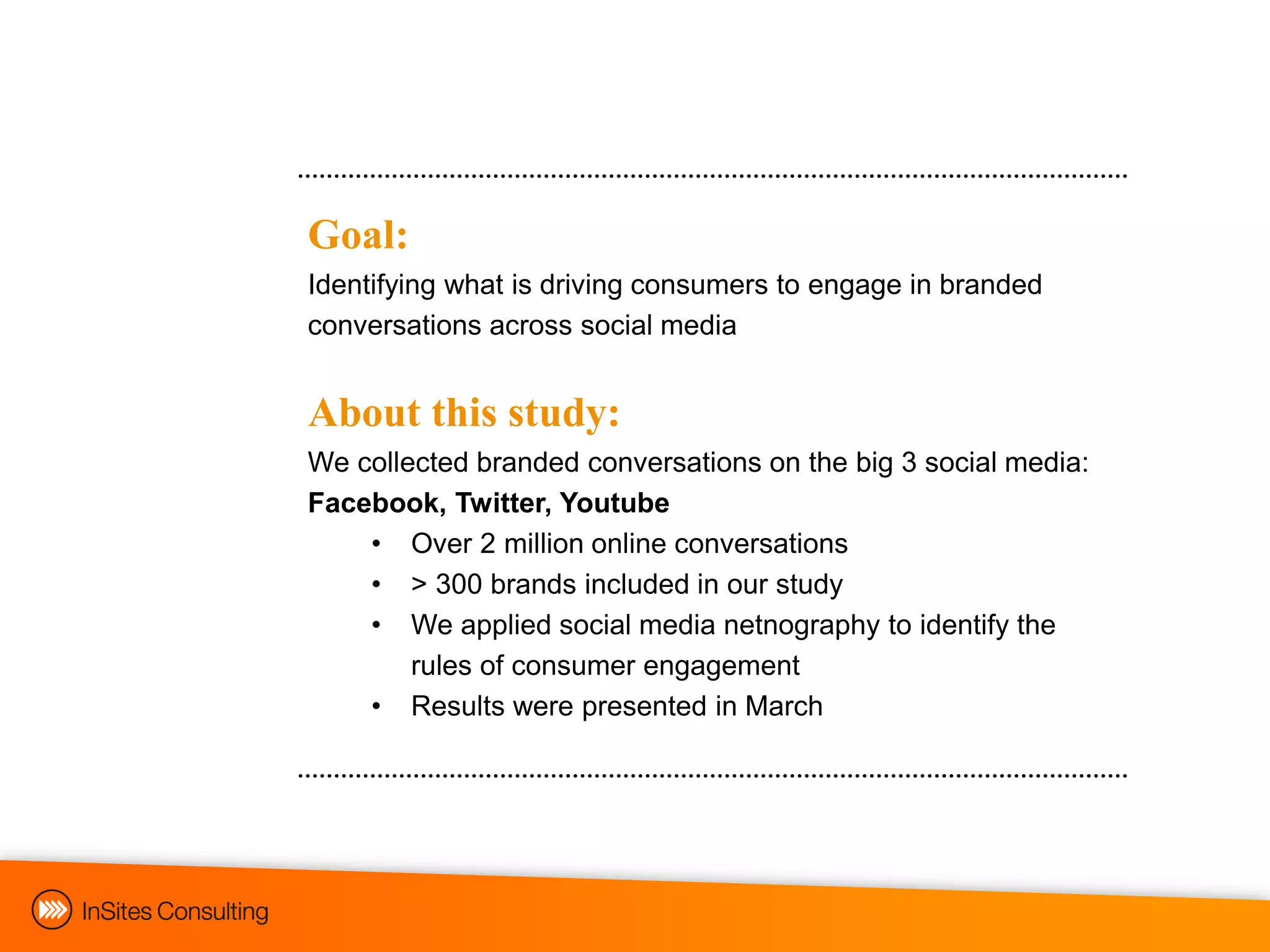 Goal:
Identifying what is driving consumers to engage in branded
conversations across social media


About this study:
We collected branded conversations on the big 3 social media:
Facebook, Twitter, Youtube
    • Over 2 million online conversations
    • > 300 brands included in our study
    • We applied social media netnography to identify the
        rules of consumer engagement
    • Results were presented in March
 