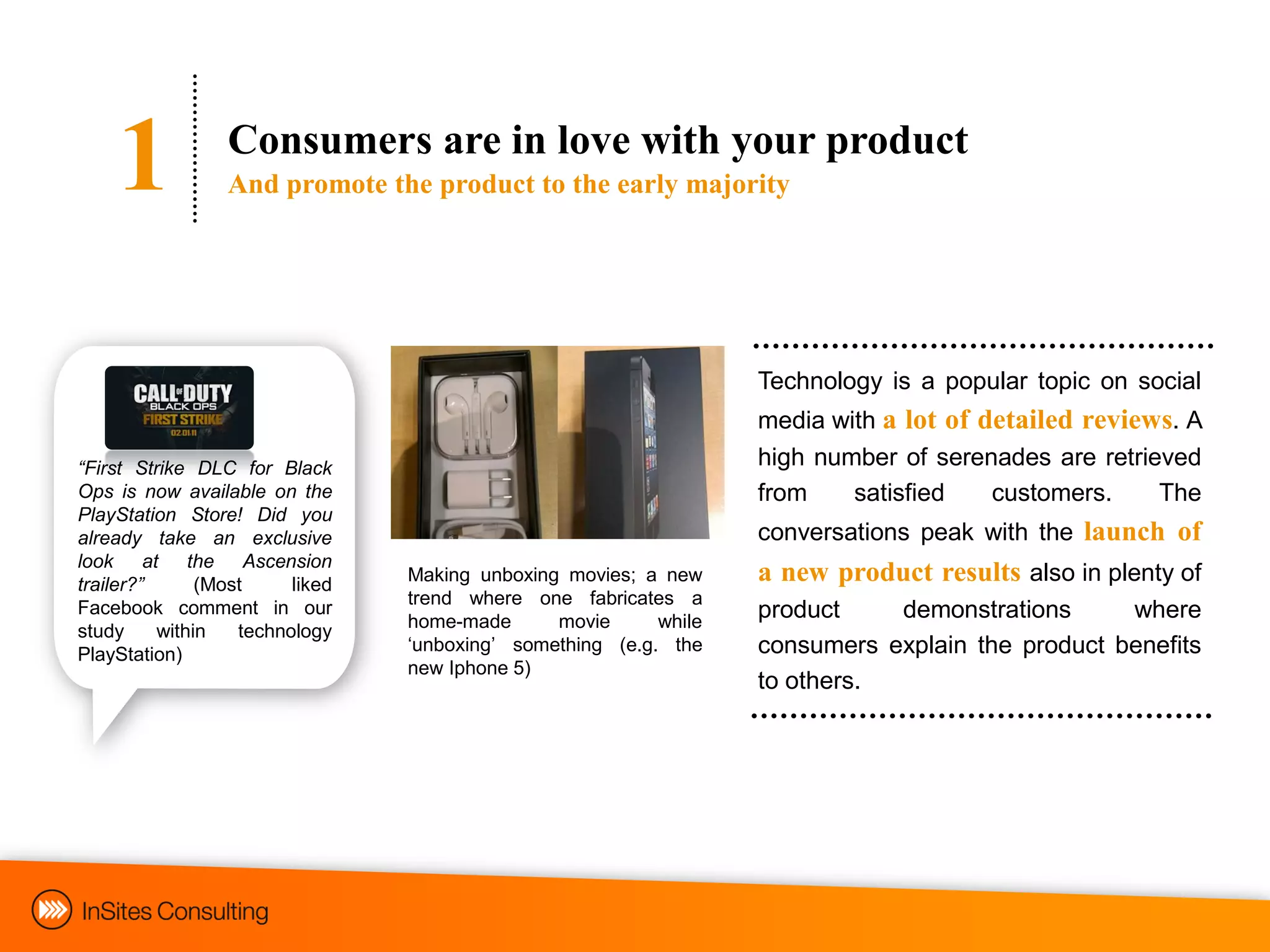 1            Consumers are in love with your product
                 And promote the product to the early majority




                                                                   Technology is a popular topic on social
                                                                   media with a lot of detailed reviews. A
“First Strike DLC for Black                                        high number of serenades are retrieved
Ops is now available on the                                        from    satisfied    customers.    The
PlayStation Store! Did you
already take an exclusive                                          conversations peak with the launch of
look at the Ascension
trailer?”      (Most     liked   Making unboxing movies; a new     a new product results also in plenty of
                                 trend where one fabricates a
Facebook comment in our
                                 home-made      movie      while
                                                                   product    demonstrations      where
study     within   technology
PlayStation)                     „unboxing‟ something (e.g. the    consumers explain the product benefits
                                 new Iphone 5)
                                                                   to others.
 