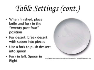 Table Settings (cont.) When finished, place knife and fork in the “twenty past four” position For desert, break desert with spoon into pieces  Use a fork to push dessert into spoon Fork in left, Spoon in Right http://www.apartmenttherapy.com/uimages/dc/Table%20Manners.jpg 