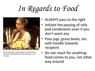 In Regards to Food ALWAYS pass to the right Initiate the passing of rolls and condiments even if you don’t want any Pass jugs, gravy boats, etc. with handle towards recipient Do not reach for anything- food comes to you, not other way around http://rawimages.myphotoalbum.com/d/da/dar/darc/darcy/darcysaga/albums/album01/jane_at_dinner.jpg 