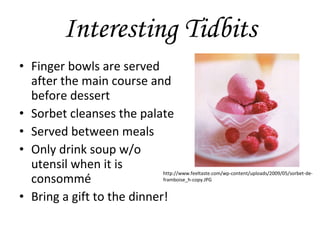 Interesting Tidbits Finger bowls are served after the main course and before dessert Sorbet cleanses the palate Served between meals Only drink soup w/o utensil when it is consommé Bring a gift to the dinner! http://www.feeltaste.com/wp-content/uploads/2009/05/sorbet-de-framboise_h-copy.JPG 