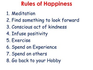 Rules of Happiness
1. Meditation
2. Find something to look forward
3. Conscious act of kindness
4. Infuse positivity
5. Exercise
6. Spend on Experience
7. Spend on others
8. Go back to your Hobby

 