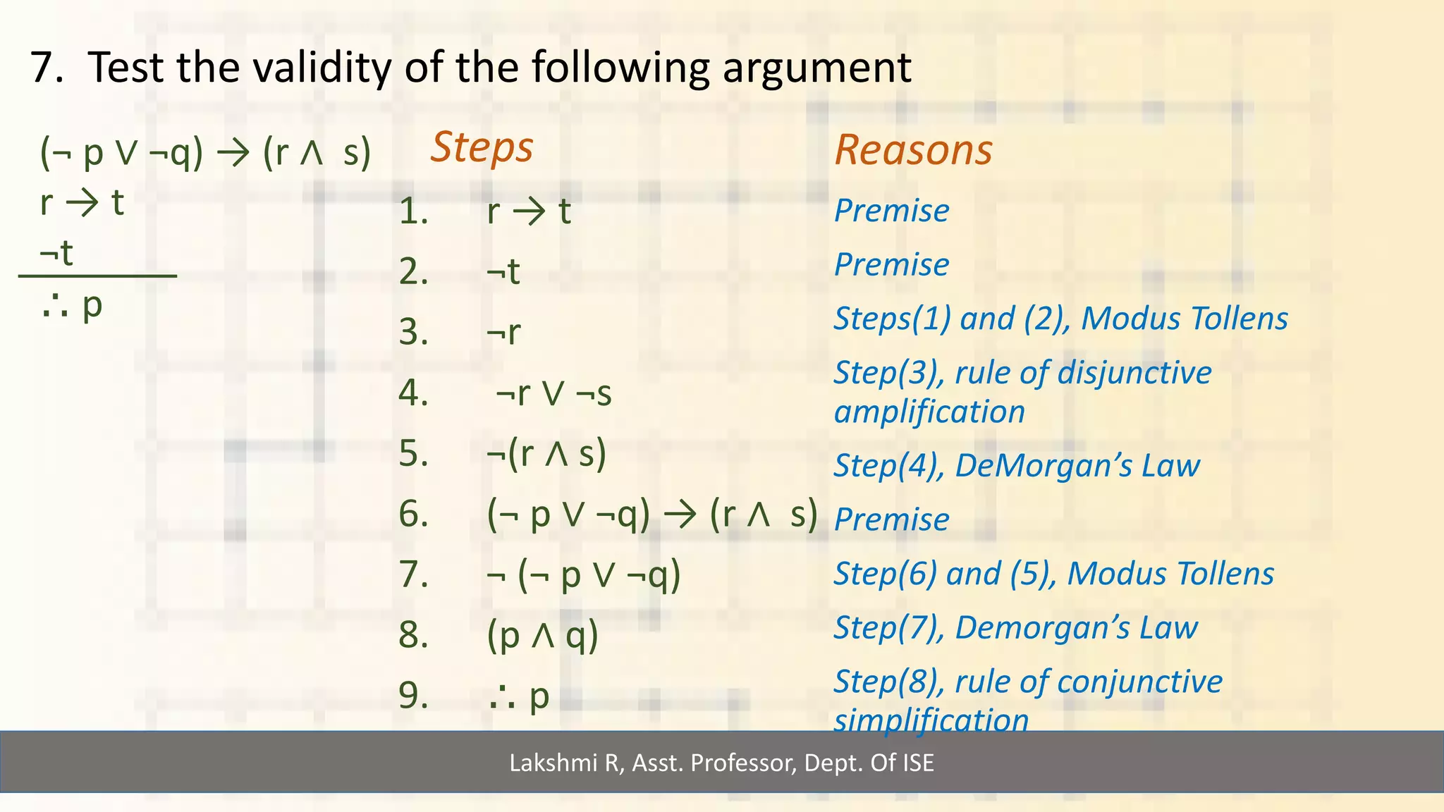 Lakshmi R, Asst. Professor, Dept. Of ISE
7. Test the validity of the following argument
(¬ p ∨ ¬q) → (r ∧ s)
r → t
¬t
⸫ p
Steps
1. r → t
2. ¬t
3. ¬r
4. ¬r ∨ ¬s
5. ¬(r ∧ s)
6. (¬ p ∨ ¬q) → (r ∧ s)
7. ¬ (¬ p ∨ ¬q)
8. (p ∧ q)
9. ⸫ p
Reasons
Premise
Premise
Steps(1) and (2), Modus Tollens
Step(3), rule of disjunctive
amplification
Step(4), DeMorgan’s Law
Premise
Step(6) and (5), Modus Tollens
Step(7), Demorgan’s Law
Step(8), rule of conjunctive
simplification
 