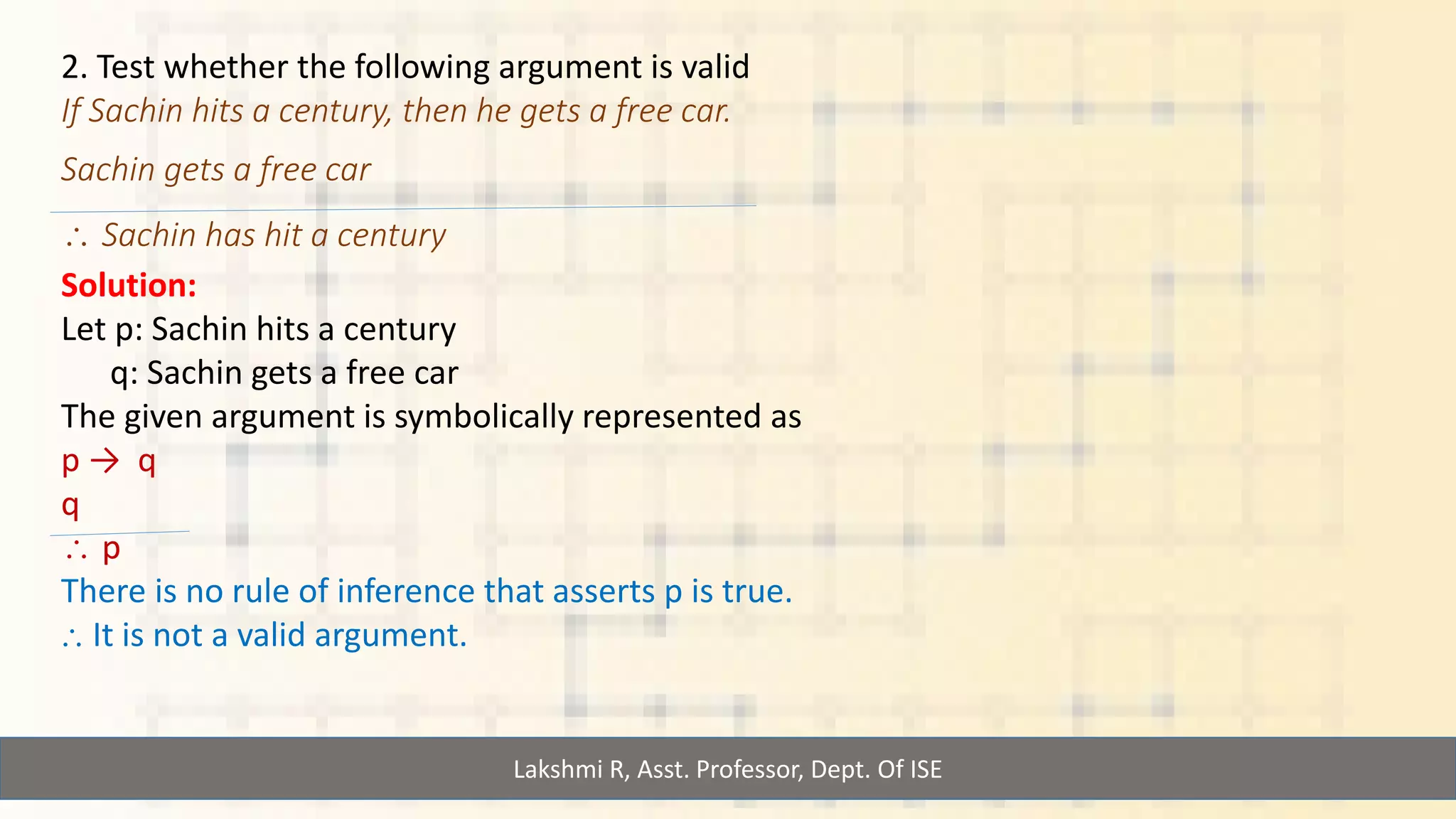 Lakshmi R, Asst. Professor, Dept. Of ISE
2. Test whether the following argument is valid
If Sachin hits a century, then he gets a free car.
Sachin gets a free car
 Sachin has hit a century
Solution:
Let p: Sachin hits a century
q: Sachin gets a free car
The given argument is symbolically represented as
p → q
q
 p
There is no rule of inference that asserts p is true.
⸫ It is not a valid argument.
 