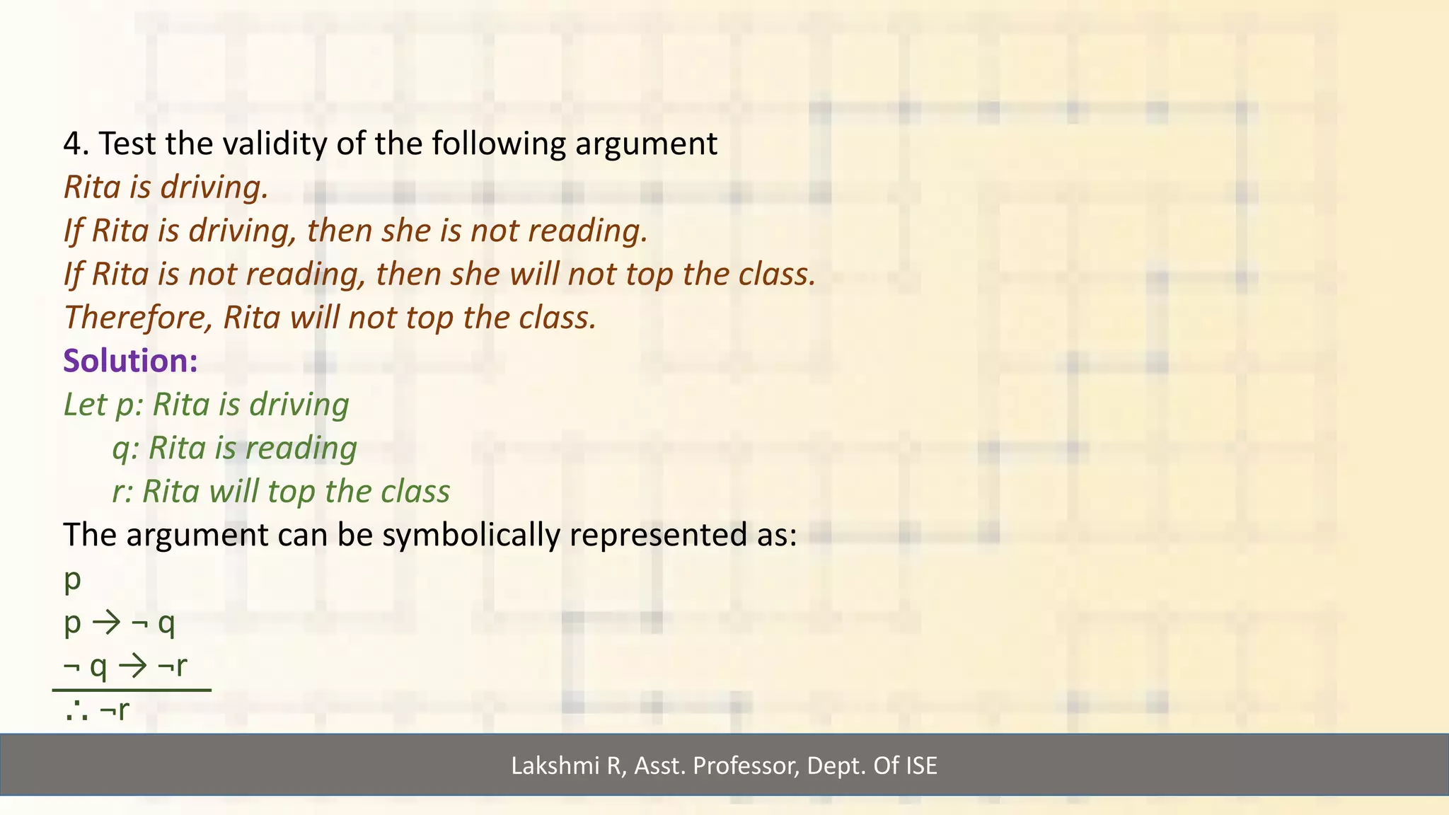 Lakshmi R, Asst. Professor, Dept. Of ISE
4. Test the validity of the following argument
Rita is driving.
If Rita is driving, then she is not reading.
If Rita is not reading, then she will not top the class.
Therefore, Rita will not top the class.
Solution:
Let p: Rita is driving
q: Rita is reading
r: Rita will top the class
The argument can be symbolically represented as:
p
p → ¬ q
¬ q → ¬r
⸫ ¬r
 