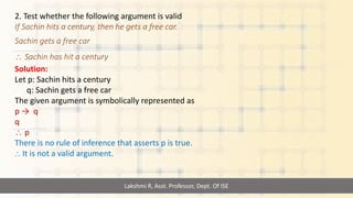 Lakshmi R, Asst. Professor, Dept. Of ISE
2. Test whether the following argument is valid
If Sachin hits a century, then he gets a free car.
Sachin gets a free car
 Sachin has hit a century
Solution:
Let p: Sachin hits a century
q: Sachin gets a free car
The given argument is symbolically represented as
p → q
q
 p
There is no rule of inference that asserts p is true.
⸫ It is not a valid argument.
 
