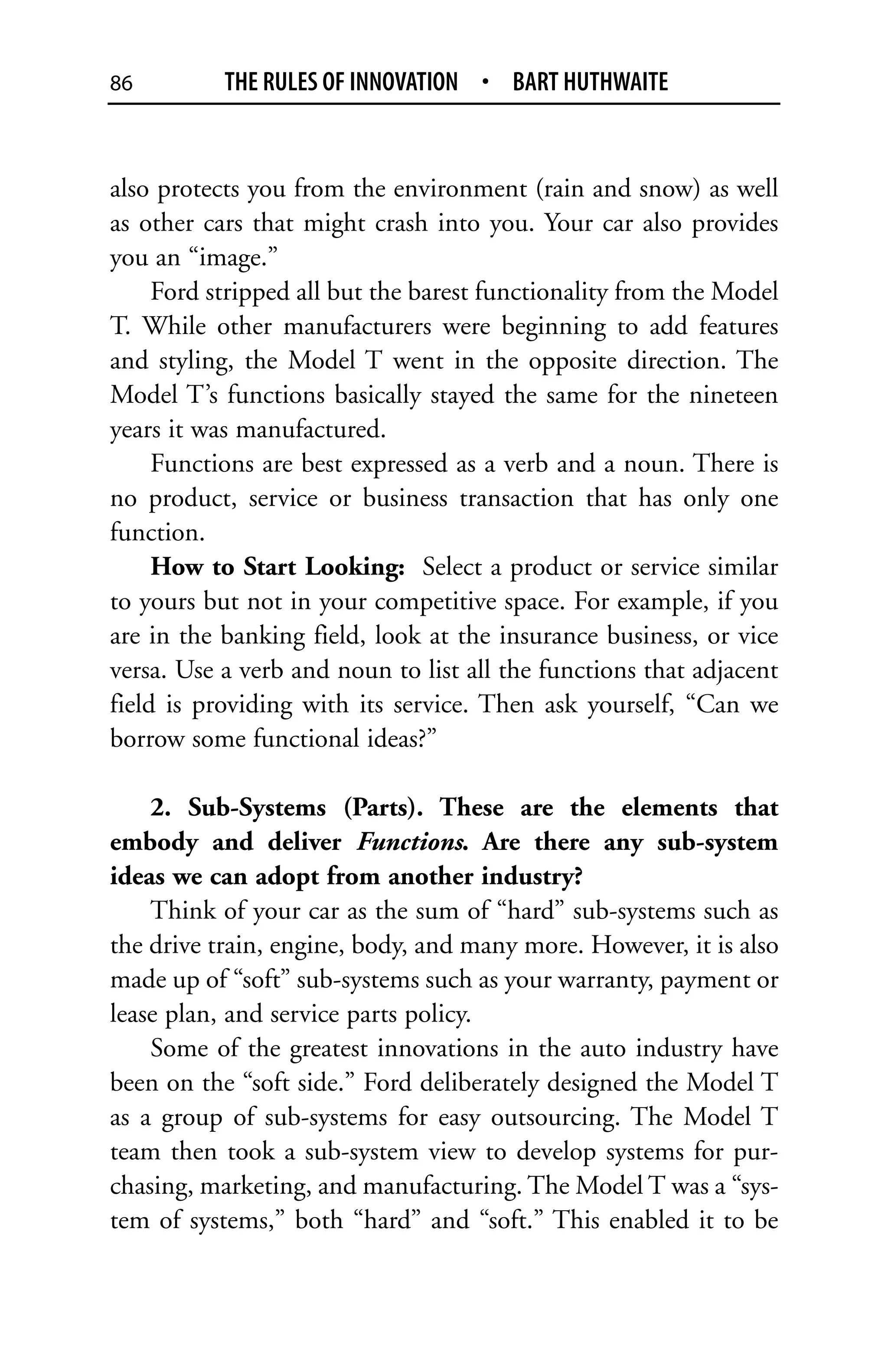 86         THE RULES OF INNOVATION • BART HUTHWAITE


also protects you from the environment (rain and snow) as well
as other cars that might crash into you. Your car also provides
you an “image.”
     Ford stripped all but the barest functionality from the Model
T. While other manufacturers were beginning to add features
and styling, the Model T went in the opposite direction. The
Model T’s functions basically stayed the same for the nineteen
years it was manufactured.
     Functions are best expressed as a verb and a noun. There is
no product, service or business transaction that has only one
function.
     How to Start Looking: Select a product or service similar
to yours but not in your competitive space. For example, if you
are in the banking field, look at the insurance business, or vice
versa. Use a verb and noun to list all the functions that adjacent
field is providing with its service. Then ask yourself, “Can we
borrow some functional ideas?”

    2. Sub-Systems (Parts). These are the elements that
embody and deliver Functions. Are there any sub-system
ideas we can adopt from another industry?
    Think of your car as the sum of “hard” sub-systems such as
the drive train, engine, body, and many more. However, it is also
made up of “soft” sub-systems such as your warranty, payment or
lease plan, and service parts policy.
    Some of the greatest innovations in the auto industry have
been on the “soft side.” Ford deliberately designed the Model T
as a group of sub-systems for easy outsourcing. The Model T
team then took a sub-system view to develop systems for pur-
chasing, marketing, and manufacturing. The Model T was a “sys-
tem of systems,” both “hard” and “soft.” This enabled it to be
 