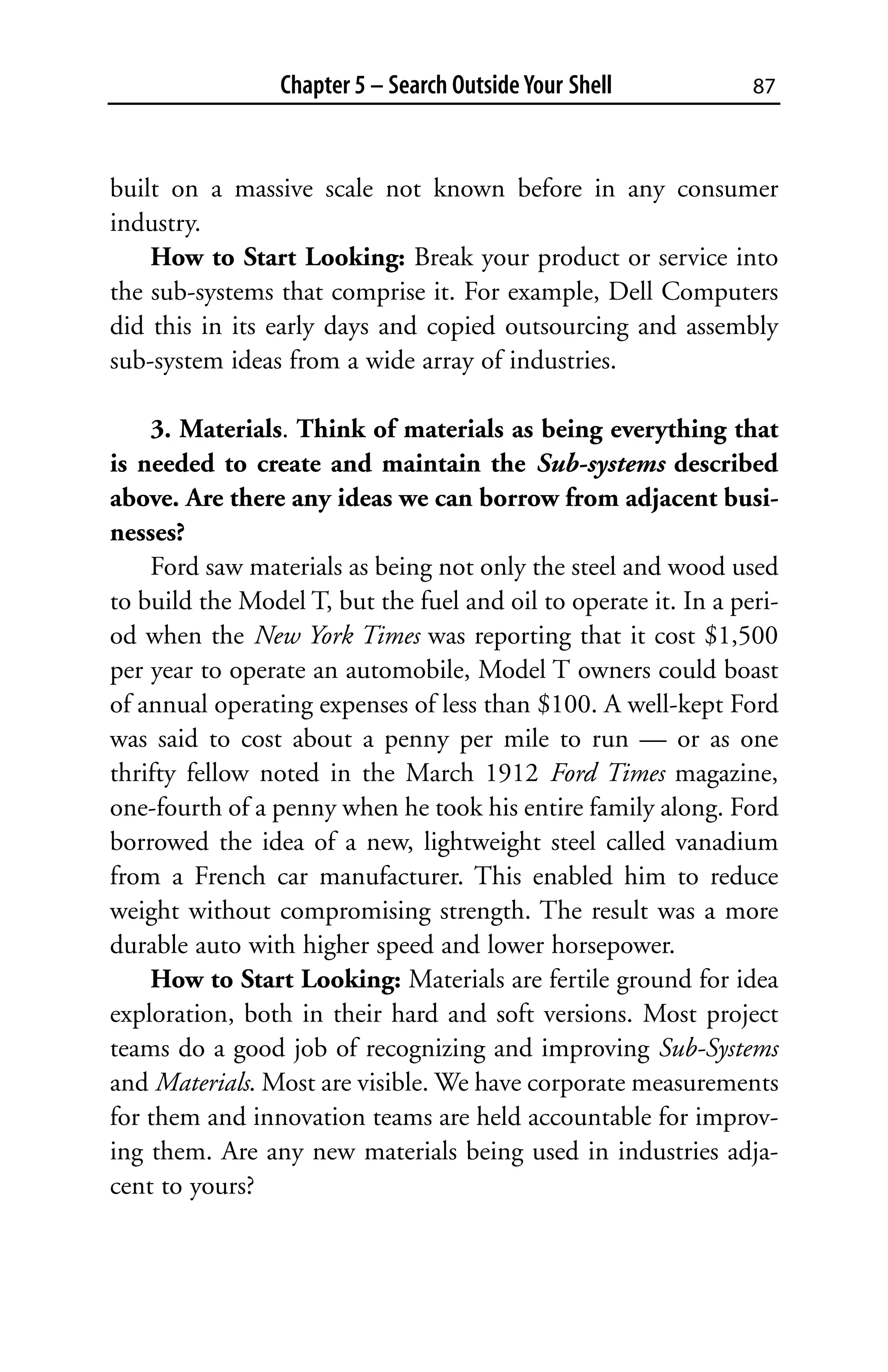 Chapter 5 – Search Outside Your Shell           87



built on a massive scale not known before in any consumer
industry.
    How to Start Looking: Break your product or service into
the sub-systems that comprise it. For example, Dell Computers
did this in its early days and copied outsourcing and assembly
sub-system ideas from a wide array of industries.

    3. Materials. Think of materials as being everything that
is needed to create and maintain the Sub-systems described
above. Are there any ideas we can borrow from adjacent busi-
nesses?
    Ford saw materials as being not only the steel and wood used
to build the Model T, but the fuel and oil to operate it. In a peri-
od when the New York Times was reporting that it cost $1,500
per year to operate an automobile, Model T owners could boast
of annual operating expenses of less than $100. A well-kept Ford
was said to cost about a penny per mile to run — or as one
thrifty fellow noted in the March 1912 Ford Times magazine,
one-fourth of a penny when he took his entire family along. Ford
borrowed the idea of a new, lightweight steel called vanadium
from a French car manufacturer. This enabled him to reduce
weight without compromising strength. The result was a more
durable auto with higher speed and lower horsepower.
    How to Start Looking: Materials are fertile ground for idea
exploration, both in their hard and soft versions. Most project
teams do a good job of recognizing and improving Sub-Systems
and Materials. Most are visible. We have corporate measurements
for them and innovation teams are held accountable for improv-
ing them. Are any new materials being used in industries adja-
cent to yours?
 
