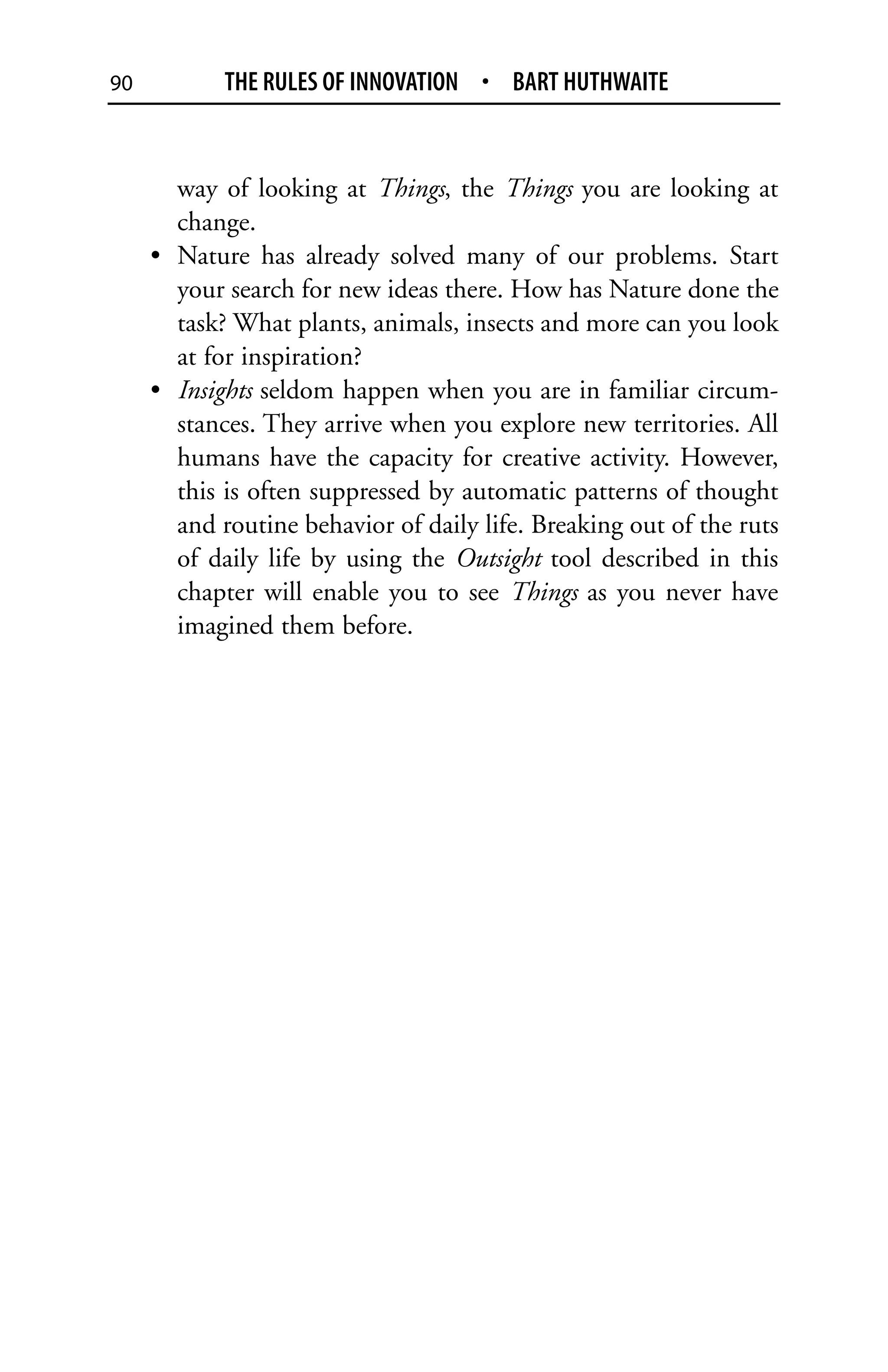 90          THE RULES OF INNOVATION • BART HUTHWAITE


       way of looking at Things, the Things you are looking at
       change.
     • Nature has already solved many of our problems. Start
       your search for new ideas there. How has Nature done the
       task? What plants, animals, insects and more can you look
       at for inspiration?
     • Insights seldom happen when you are in familiar circum-
       stances. They arrive when you explore new territories. All
       humans have the capacity for creative activity. However,
       this is often suppressed by automatic patterns of thought
       and routine behavior of daily life. Breaking out of the ruts
       of daily life by using the Outsight tool described in this
       chapter will enable you to see Things as you never have
       imagined them before.
 