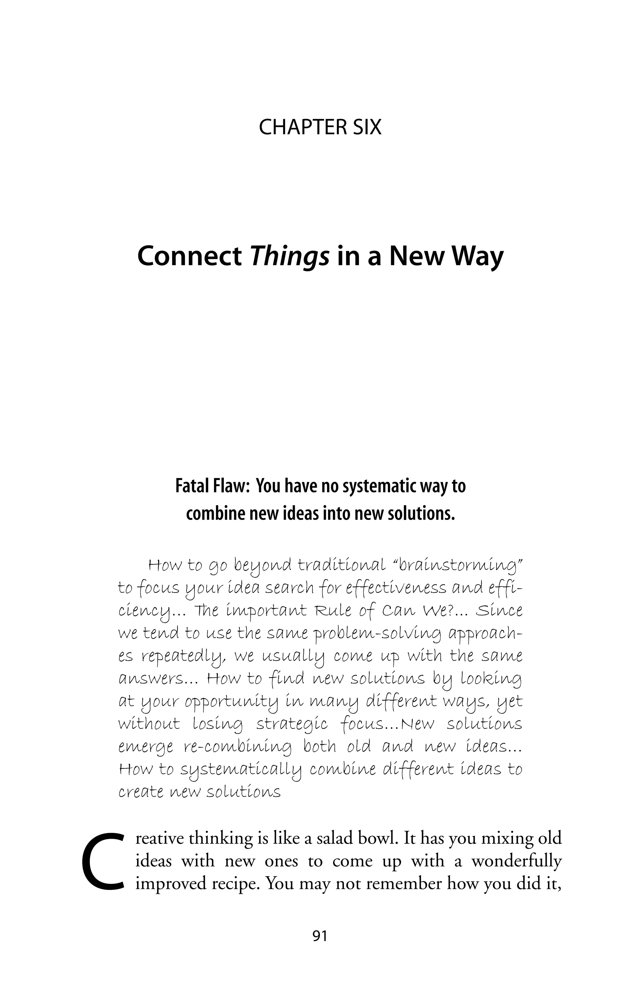 CHAPTER SIX




    Connect Things in a New Way




         Fatal Flaw: You have no systematic way to
          combine new ideas into new solutions.

    How to go beyond traditional “brainstorming”
to focus your idea search for effectiveness and effi-
ciency… T important Rule of Can We?... Since
           he
we tend to use the same problem-solving approach-
es repeatedly, we usually come up with the same
answers… How to find new solutions by looking
at your opportunity in many different ways, yet
without losing strategic focus…New solutions
emerge re-combining both old and new ideas…
How to systematically combine different ideas to
create new solutions



C
    reative thinking is like a salad bowl. It has you mixing old
    ideas with new ones to come up with a wonderfully
    improved recipe. You may not remember how you did it,

                            91
 