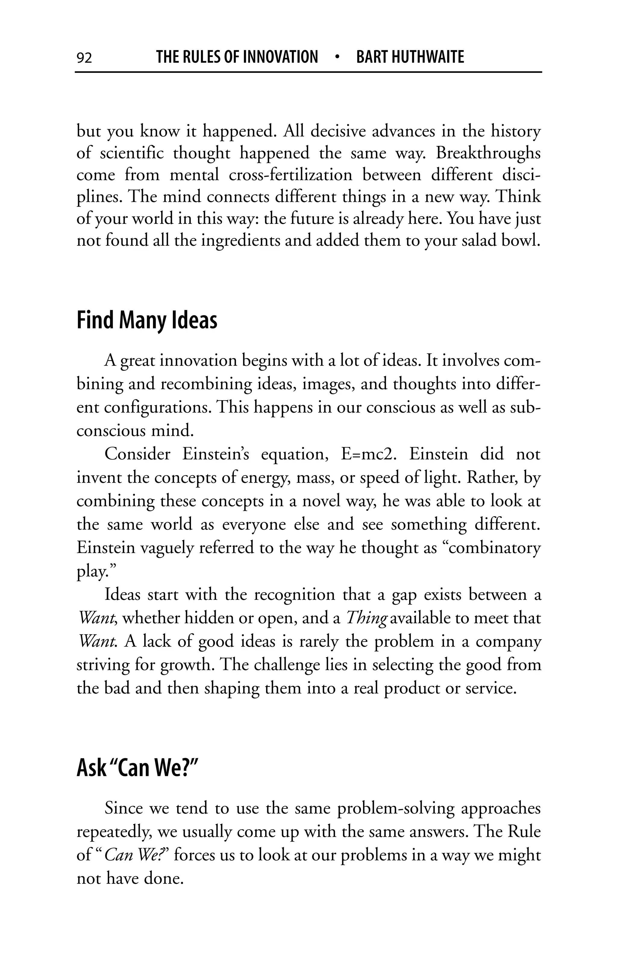 92         THE RULES OF INNOVATION • BART HUTHWAITE


but you know it happened. All decisive advances in the history
of scientific thought happened the same way. Breakthroughs
come from mental cross-fertilization between different disci-
plines. The mind connects different things in a new way. Think
of your world in this way: the future is already here. You have just
not found all the ingredients and added them to your salad bowl.



Find Many Ideas
     A great innovation begins with a lot of ideas. It involves com-
bining and recombining ideas, images, and thoughts into differ-
ent configurations. This happens in our conscious as well as sub-
conscious mind.
     Consider Einstein’s equation, E=mc2. Einstein did not
invent the concepts of energy, mass, or speed of light. Rather, by
combining these concepts in a novel way, he was able to look at
the same world as everyone else and see something different.
Einstein vaguely referred to the way he thought as “combinatory
play.”
     Ideas start with the recognition that a gap exists between a
Want, whether hidden or open, and a Thing available to meet that
Want. A lack of good ideas is rarely the problem in a company
striving for growth. The challenge lies in selecting the good from
the bad and then shaping them into a real product or service.



Ask “Can We?”
    Since we tend to use the same problem-solving approaches
repeatedly, we usually come up with the same answers. The Rule
of “Can We?” forces us to look at our problems in a way we might
not have done.
 
