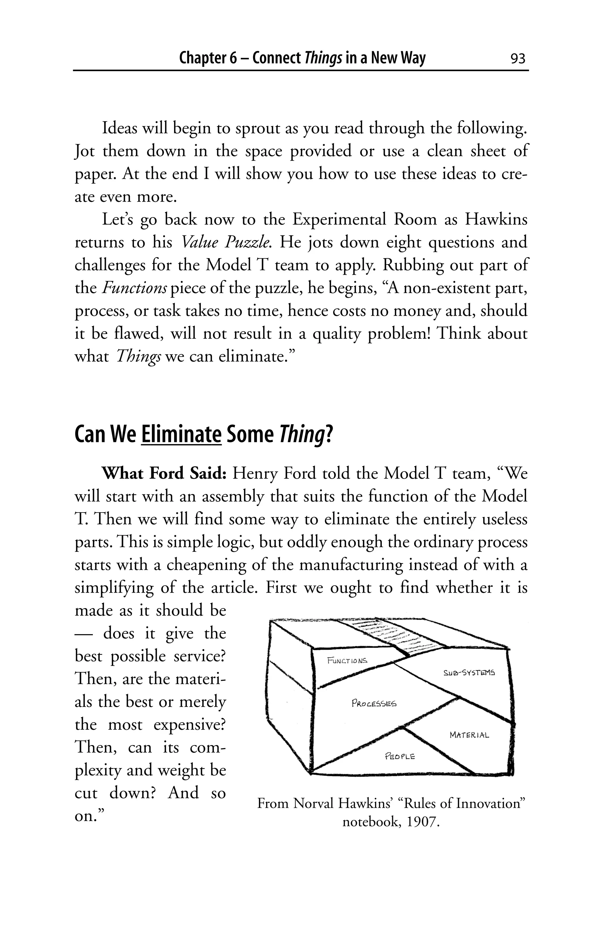 Chapter 6 – Connect Things in a New Way             93



    Ideas will begin to sprout as you read through the following.
Jot them down in the space provided or use a clean sheet of
paper. At the end I will show you how to use these ideas to cre-
ate even more.
    Let’s go back now to the Experimental Room as Hawkins
returns to his Value Puzzle. He jots down eight questions and
challenges for the Model T team to apply. Rubbing out part of
the Functions piece of the puzzle, he begins, “A non-existent part,
process, or task takes no time, hence costs no money and, should
it be flawed, will not result in a quality problem! Think about
what Things we can eliminate.”



Can We Eliminate Some Thing?
     What Ford Said: Henry Ford told the Model T team, “We
will start with an assembly that suits the function of the Model
T. Then we will find some way to eliminate the entirely useless
parts. This is simple logic, but oddly enough the ordinary process
starts with a cheapening of the manufacturing instead of with a
simplifying of the article. First we ought to find whether it is
made as it should be
— does it give the
best possible service?
Then, are the materi-
als the best or merely
the most expensive?
Then, can its com-
plexity and weight be
cut down? And so
                             From Norval Hawkins’ “Rules of Innovation”
on.”                                     notebook, 1907.
 