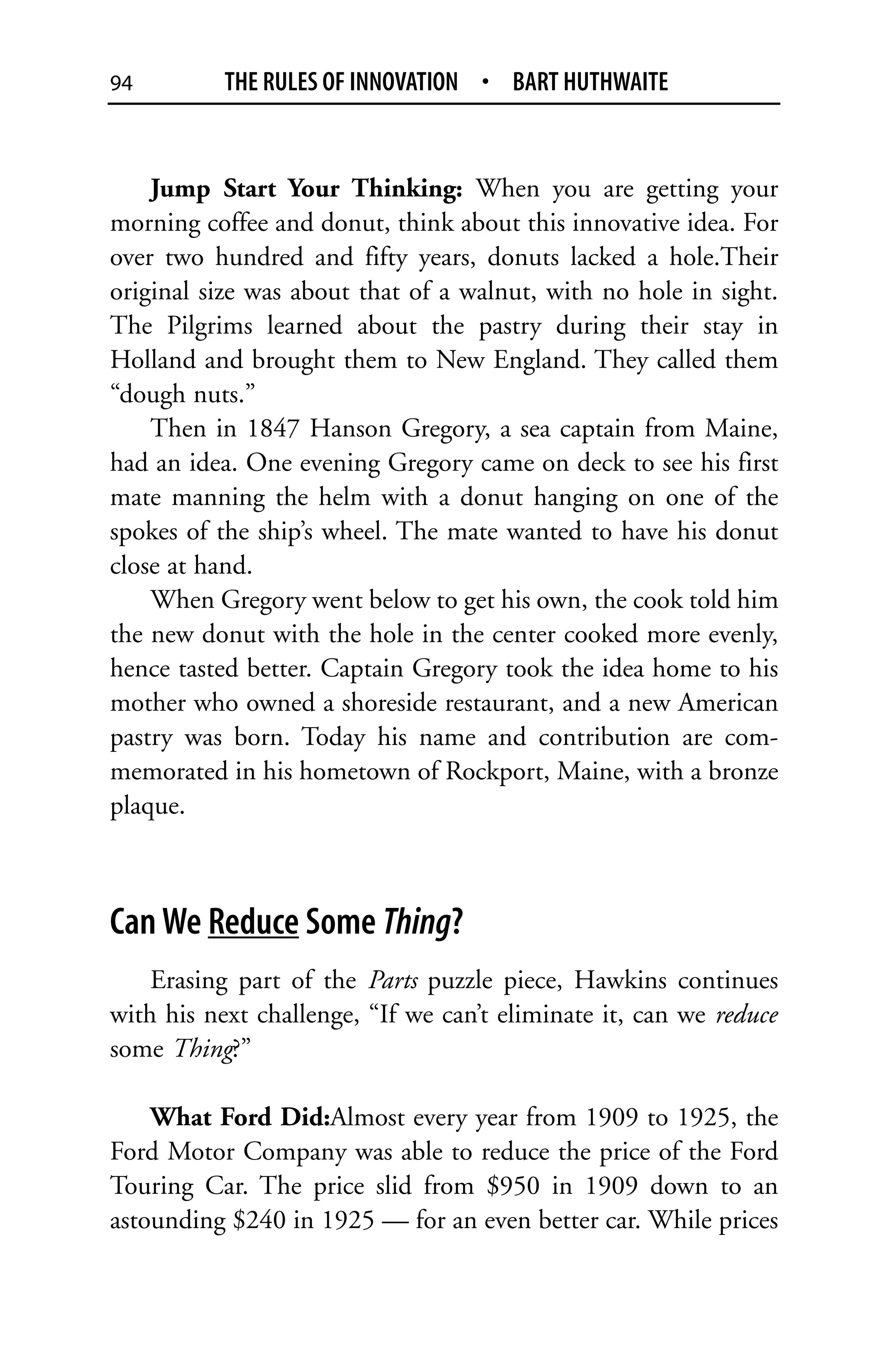 94         THE RULES OF INNOVATION • BART HUTHWAITE


    Jump Start Your Thinking: When you are getting your
morning coffee and donut, think about this innovative idea. For
over two hundred and fifty years, donuts lacked a hole.Their
original size was about that of a walnut, with no hole in sight.
The Pilgrims learned about the pastry during their stay in
Holland and brought them to New England. They called them
“dough nuts.”
    Then in 1847 Hanson Gregory, a sea captain from Maine,
had an idea. One evening Gregory came on deck to see his first
mate manning the helm with a donut hanging on one of the
spokes of the ship’s wheel. The mate wanted to have his donut
close at hand.
    When Gregory went below to get his own, the cook told him
the new donut with the hole in the center cooked more evenly,
hence tasted better. Captain Gregory took the idea home to his
mother who owned a shoreside restaurant, and a new American
pastry was born. Today his name and contribution are com-
memorated in his hometown of Rockport, Maine, with a bronze
plaque.



Can We Reduce Some Thing?
    Erasing part of the Parts puzzle piece, Hawkins continues
with his next challenge, “If we can’t eliminate it, can we reduce
some Thing?”

    What Ford Did:Almost every year from 1909 to 1925, the
Ford Motor Company was able to reduce the price of the Ford
Touring Car. The price slid from $950 in 1909 down to an
astounding $240 in 1925 — for an even better car. While prices
 