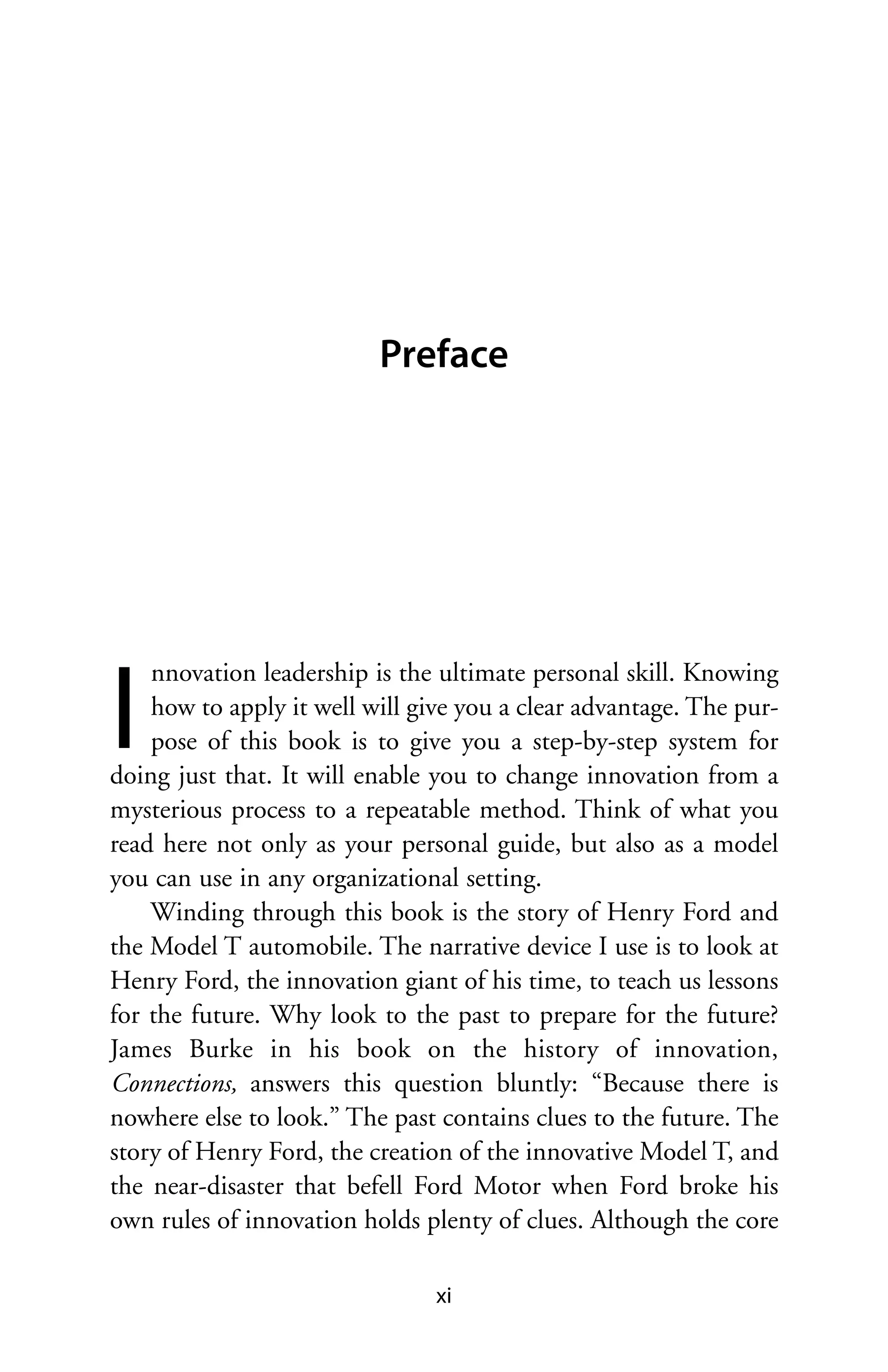 Preface




I
    nnovation leadership is the ultimate personal skill. Knowing
    how to apply it well will give you a clear advantage. The pur-
    pose of this book is to give you a step-by-step system for
doing just that. It will enable you to change innovation from a
mysterious process to a repeatable method. Think of what you
read here not only as your personal guide, but also as a model
you can use in any organizational setting.
    Winding through this book is the story of Henry Ford and
the Model T automobile. The narrative device I use is to look at
Henry Ford, the innovation giant of his time, to teach us lessons
for the future. Why look to the past to prepare for the future?
James Burke in his book on the history of innovation,
Connections, answers this question bluntly: “Because there is
nowhere else to look.” The past contains clues to the future. The
story of Henry Ford, the creation of the innovative Model T, and
the near-disaster that befell Ford Motor when Ford broke his
own rules of innovation holds plenty of clues. Although the core

                                xi
 