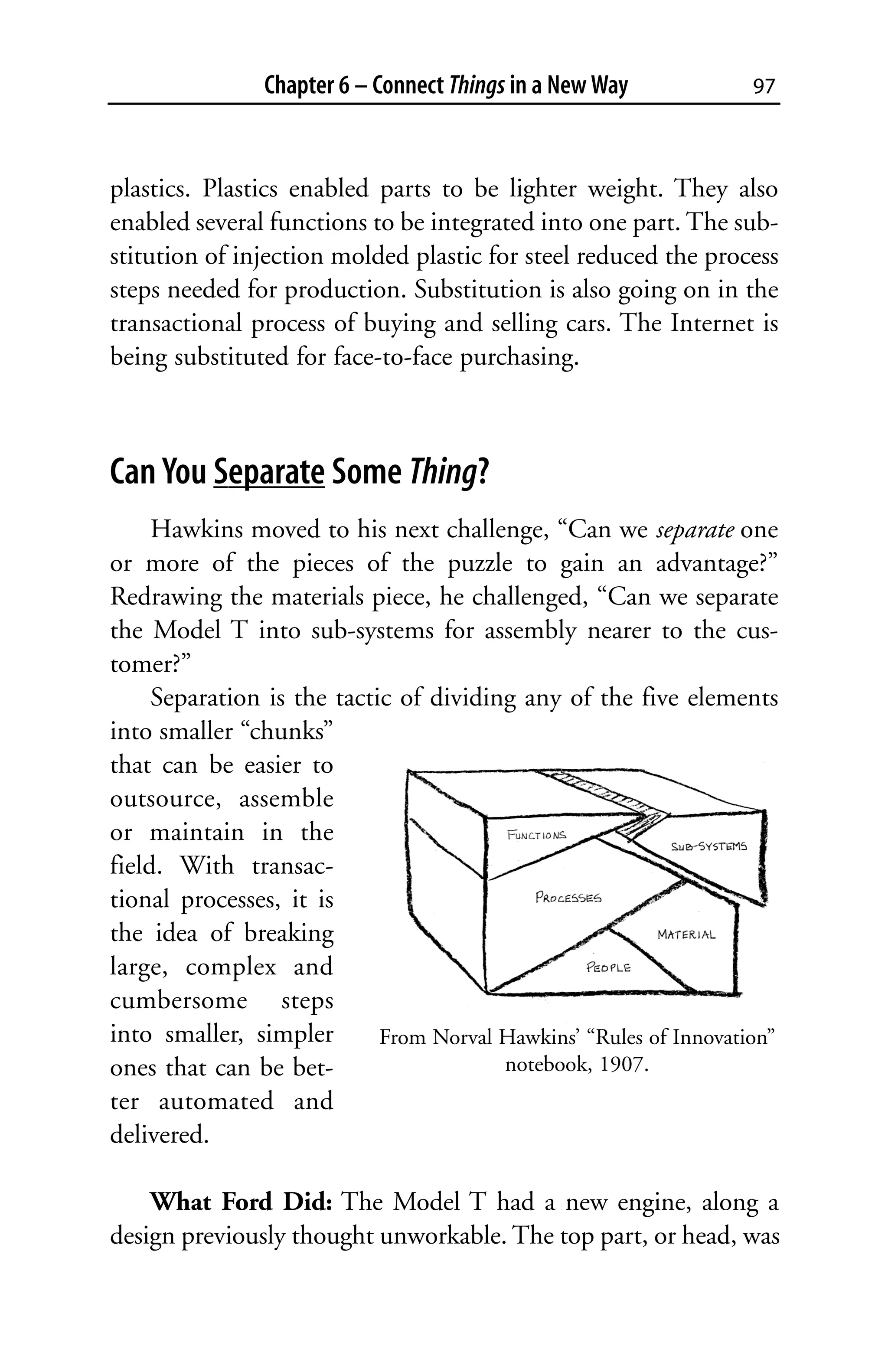 Chapter 6 – Connect Things in a New Way            97



plastics. Plastics enabled parts to be lighter weight. They also
enabled several functions to be integrated into one part. The sub-
stitution of injection molded plastic for steel reduced the process
steps needed for production. Substitution is also going on in the
transactional process of buying and selling cars. The Internet is
being substituted for face-to-face purchasing.



Can You Separate Some Thing?
     Hawkins moved to his next challenge, “Can we separate one
or more of the pieces of the puzzle to gain an advantage?”
Redrawing the materials piece, he challenged, “Can we separate
the Model T into sub-systems for assembly nearer to the cus-
tomer?”
     Separation is the tactic of dividing any of the five elements
into smaller “chunks”
that can be easier to
outsource, assemble
or maintain in the
field. With transac-
tional processes, it is
the idea of breaking
large, complex and
cumbersome steps
into smaller, simpler       From Norval Hawkins’ “Rules of Innovation”
ones that can be bet-                   notebook, 1907.
ter automated and
delivered.

    What Ford Did: The Model T had a new engine, along a
design previously thought unworkable. The top part, or head, was
 