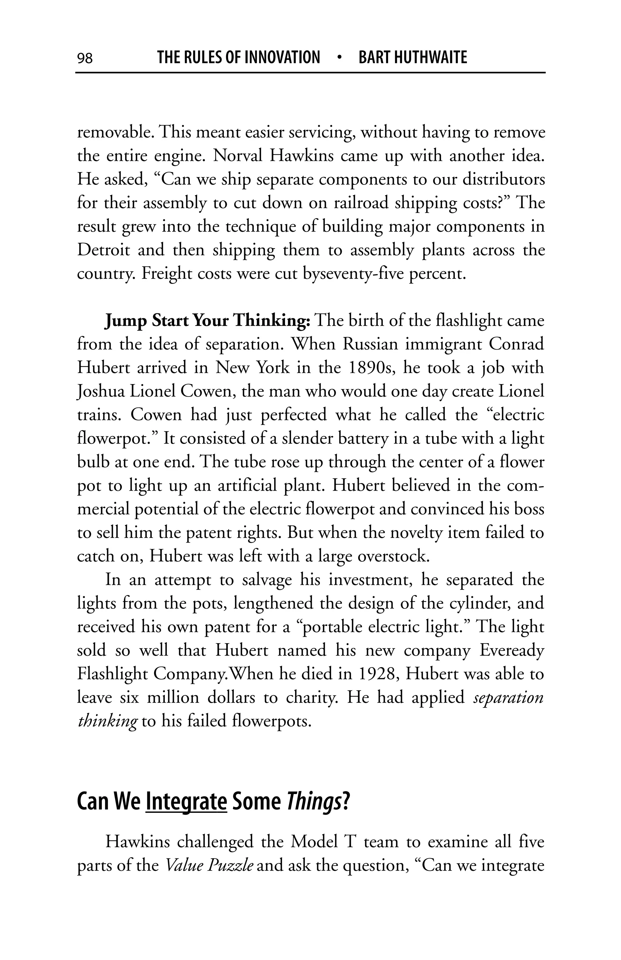 98         THE RULES OF INNOVATION • BART HUTHWAITE


removable. This meant easier servicing, without having to remove
the entire engine. Norval Hawkins came up with another idea.
He asked, “Can we ship separate components to our distributors
for their assembly to cut down on railroad shipping costs?” The
result grew into the technique of building major components in
Detroit and then shipping them to assembly plants across the
country. Freight costs were cut byseventy-five percent.

    Jump Start Your Thinking: The birth of the flashlight came
from the idea of separation. When Russian immigrant Conrad
Hubert arrived in New York in the 1890s, he took a job with
Joshua Lionel Cowen, the man who would one day create Lionel
trains. Cowen had just perfected what he called the “electric
flowerpot.” It consisted of a slender battery in a tube with a light
bulb at one end. The tube rose up through the center of a flower
pot to light up an artificial plant. Hubert believed in the com-
mercial potential of the electric flowerpot and convinced his boss
to sell him the patent rights. But when the novelty item failed to
catch on, Hubert was left with a large overstock.
    In an attempt to salvage his investment, he separated the
lights from the pots, lengthened the design of the cylinder, and
received his own patent for a “portable electric light.” The light
sold so well that Hubert named his new company Eveready
Flashlight Company.When he died in 1928, Hubert was able to
leave six million dollars to charity. He had applied separation
thinking to his failed flowerpots.



Can We Integrate Some Things?
    Hawkins challenged the Model T team to examine all five
parts of the Value Puzzle and ask the question, “Can we integrate
 