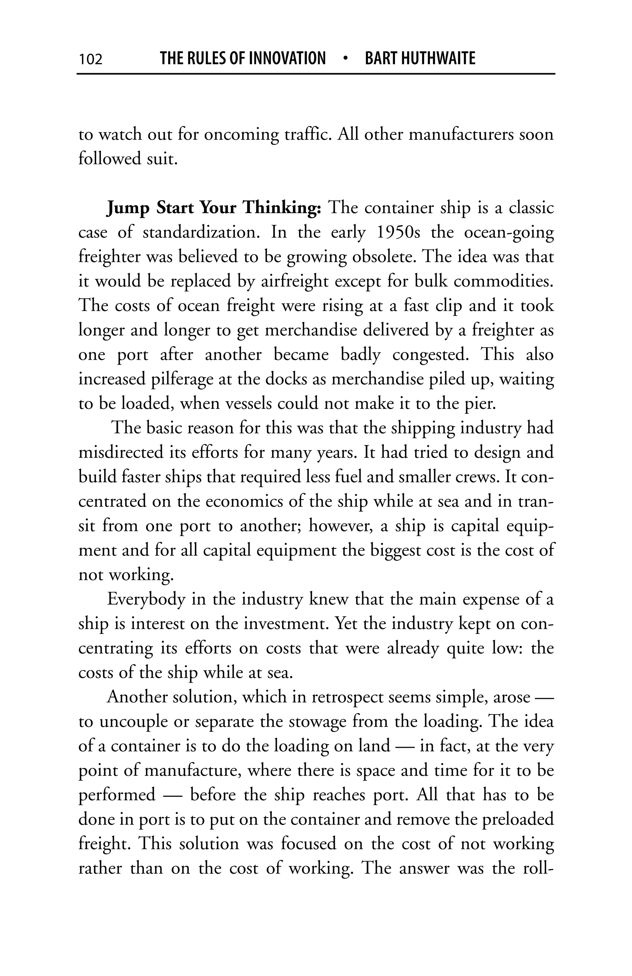 102        THE RULES OF INNOVATION • BART HUTHWAITE


to watch out for oncoming traffic. All other manufacturers soon
followed suit.

     Jump Start Your Thinking: The container ship is a classic
case of standardization. In the early 1950s the ocean-going
freighter was believed to be growing obsolete. The idea was that
it would be replaced by airfreight except for bulk commodities.
The costs of ocean freight were rising at a fast clip and it took
longer and longer to get merchandise delivered by a freighter as
one port after another became badly congested. This also
increased pilferage at the docks as merchandise piled up, waiting
to be loaded, when vessels could not make it to the pier.
      The basic reason for this was that the shipping industry had
misdirected its efforts for many years. It had tried to design and
build faster ships that required less fuel and smaller crews. It con-
centrated on the economics of the ship while at sea and in tran-
sit from one port to another; however, a ship is capital equip-
ment and for all capital equipment the biggest cost is the cost of
not working.
     Everybody in the industry knew that the main expense of a
ship is interest on the investment. Yet the industry kept on con-
centrating its efforts on costs that were already quite low: the
costs of the ship while at sea.
     Another solution, which in retrospect seems simple, arose —
to uncouple or separate the stowage from the loading. The idea
of a container is to do the loading on land — in fact, at the very
point of manufacture, where there is space and time for it to be
performed — before the ship reaches port. All that has to be
done in port is to put on the container and remove the preloaded
freight. This solution was focused on the cost of not working
rather than on the cost of working. The answer was the roll-
 