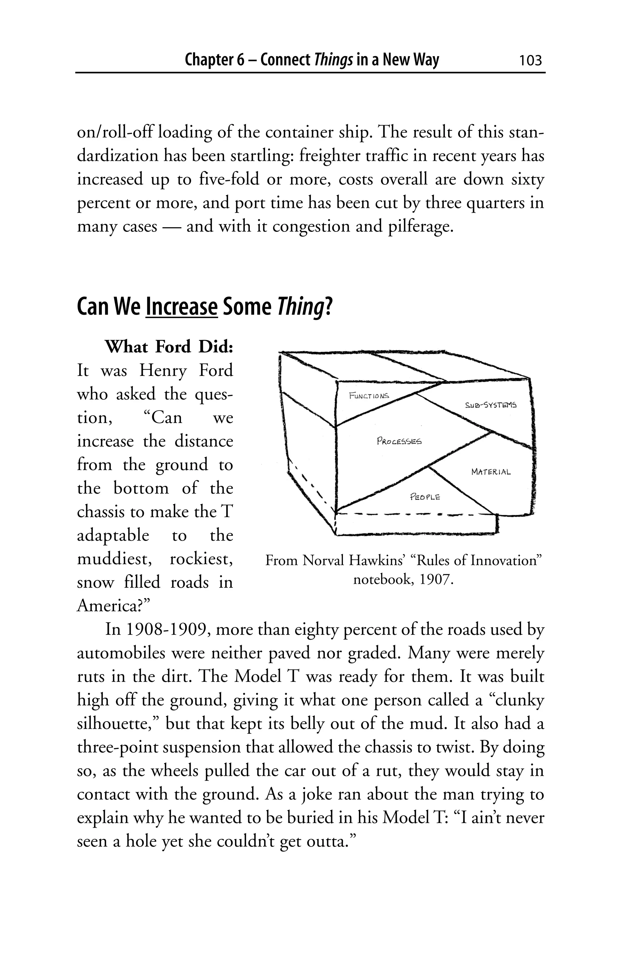 Chapter 6 – Connect Things in a New Way           103



on/roll-off loading of the container ship. The result of this stan-
dardization has been startling: freighter traffic in recent years has
increased up to five-fold or more, costs overall are down sixty
percent or more, and port time has been cut by three quarters in
many cases — and with it congestion and pilferage.



Can We Increase Some Thing?
    What Ford Did:
It was Henry Ford
who asked the ques-
tion,     “Can     we
increase the distance
from the ground to
the bottom of the
chassis to make the T
adaptable to the
muddiest, rockiest,        From Norval Hawkins’ “Rules of Innovation”
snow filled roads in                    notebook, 1907.
America?”
    In 1908-1909, more than eighty percent of the roads used by
automobiles were neither paved nor graded. Many were merely
ruts in the dirt. The Model T was ready for them. It was built
high off the ground, giving it what one person called a “clunky
silhouette,” but that kept its belly out of the mud. It also had a
three-point suspension that allowed the chassis to twist. By doing
so, as the wheels pulled the car out of a rut, they would stay in
contact with the ground. As a joke ran about the man trying to
explain why he wanted to be buried in his Model T: “I ain’t never
seen a hole yet she couldn’t get outta.”
 