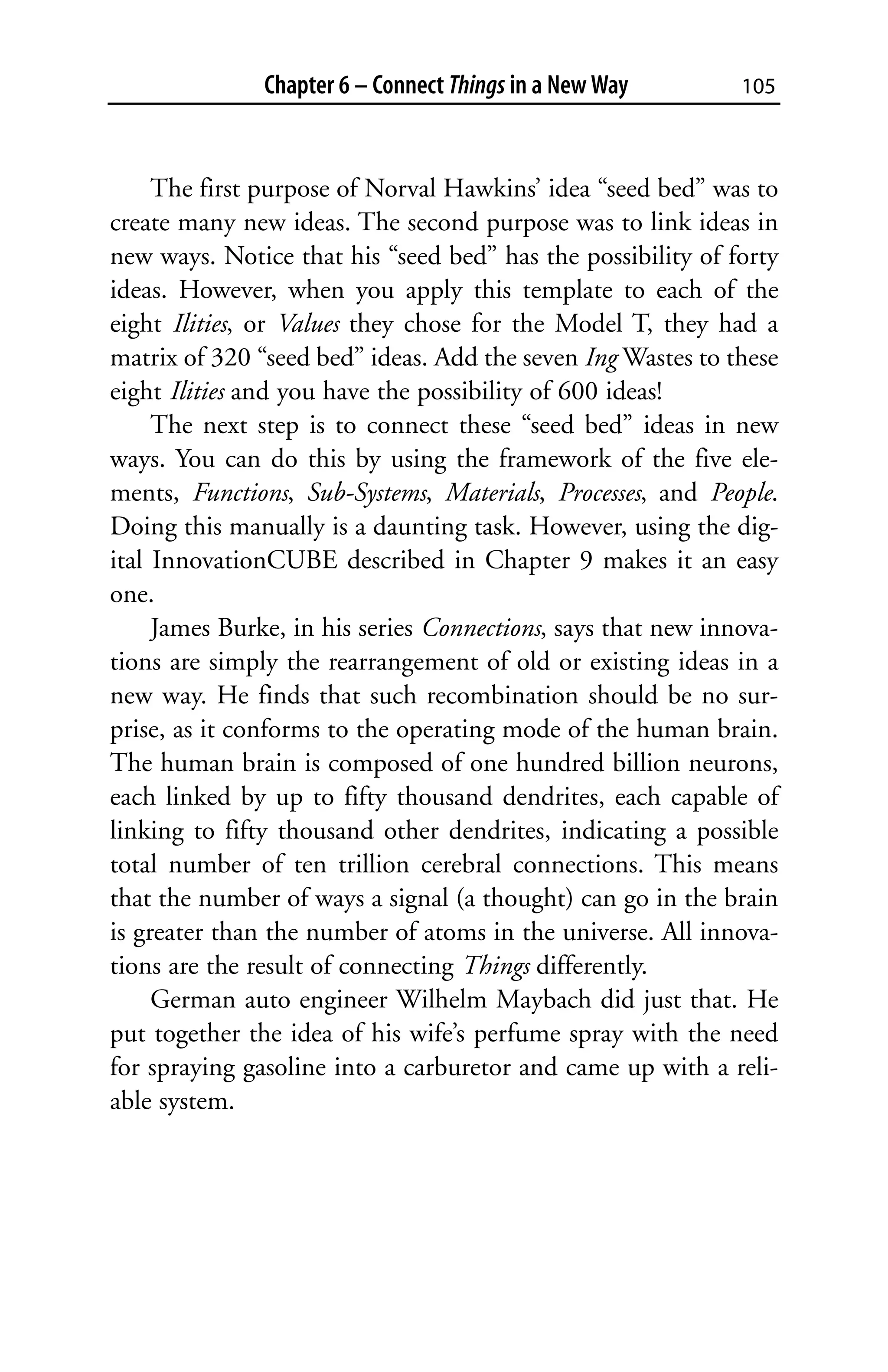 Chapter 6 – Connect Things in a New Way        105



     The first purpose of Norval Hawkins’ idea “seed bed” was to
create many new ideas. The second purpose was to link ideas in
new ways. Notice that his “seed bed” has the possibility of forty
ideas. However, when you apply this template to each of the
eight Ilities, or Values they chose for the Model T, they had a
matrix of 320 “seed bed” ideas. Add the seven Ing Wastes to these
eight Ilities and you have the possibility of 600 ideas!
     The next step is to connect these “seed bed” ideas in new
ways. You can do this by using the framework of the five ele-
ments, Functions, Sub-Systems, Materials, Processes, and People.
Doing this manually is a daunting task. However, using the dig-
ital InnovationCUBE described in Chapter 9 makes it an easy
one.
     James Burke, in his series Connections, says that new innova-
tions are simply the rearrangement of old or existing ideas in a
new way. He finds that such recombination should be no sur-
prise, as it conforms to the operating mode of the human brain.
The human brain is composed of one hundred billion neurons,
each linked by up to fifty thousand dendrites, each capable of
linking to fifty thousand other dendrites, indicating a possible
total number of ten trillion cerebral connections. This means
that the number of ways a signal (a thought) can go in the brain
is greater than the number of atoms in the universe. All innova-
tions are the result of connecting Things differently.
     German auto engineer Wilhelm Maybach did just that. He
put together the idea of his wife’s perfume spray with the need
for spraying gasoline into a carburetor and came up with a reli-
able system.
 