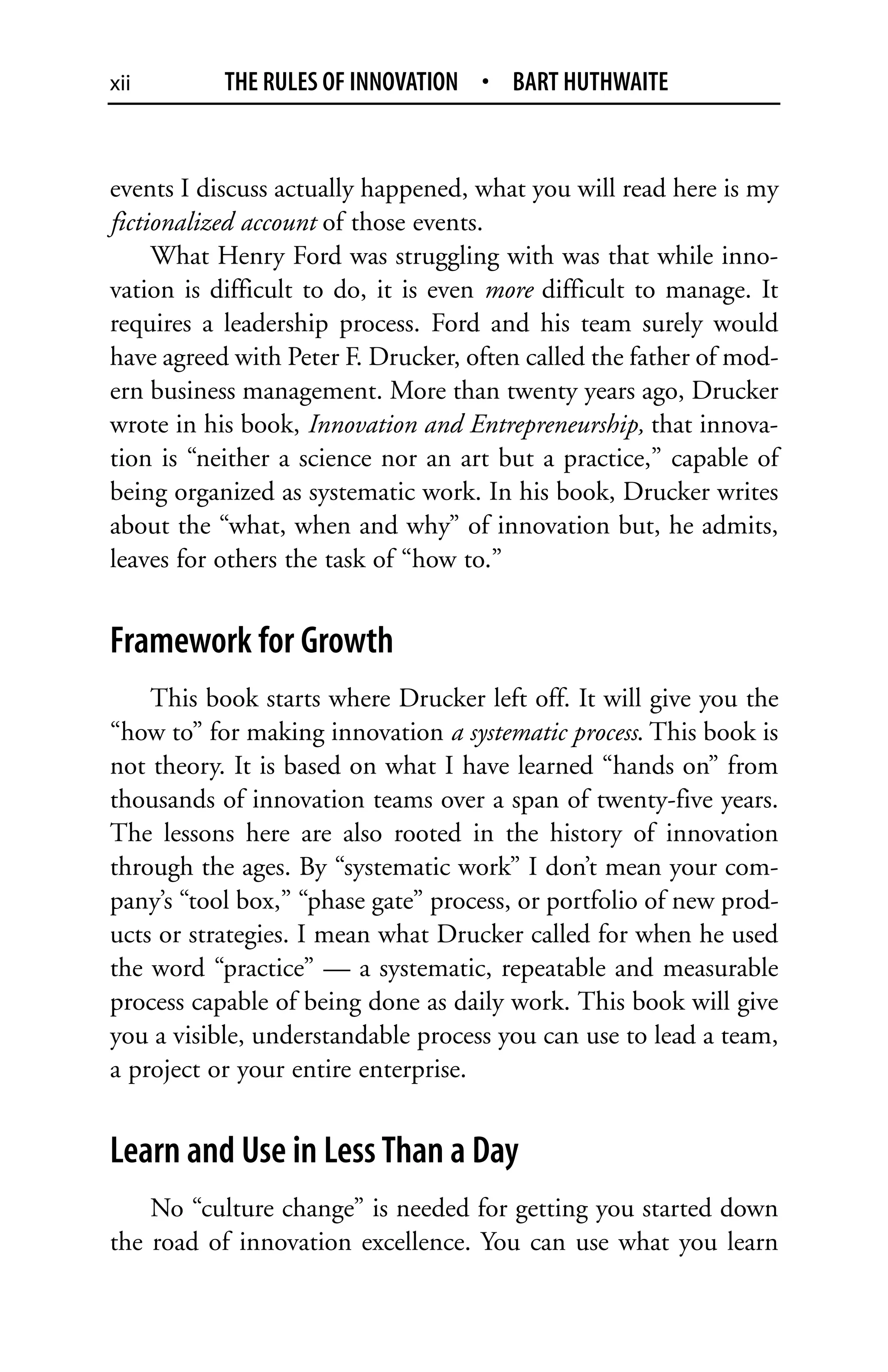 xii        THE RULES OF INNOVATION • BART HUTHWAITE


events I discuss actually happened, what you will read here is my
fictionalized account of those events.
     What Henry Ford was struggling with was that while inno-
vation is difficult to do, it is even more difficult to manage. It
requires a leadership process. Ford and his team surely would
have agreed with Peter F. Drucker, often called the father of mod-
ern business management. More than twenty years ago, Drucker
wrote in his book, Innovation and Entrepreneurship, that innova-
tion is “neither a science nor an art but a practice,” capable of
being organized as systematic work. In his book, Drucker writes
about the “what, when and why” of innovation but, he admits,
leaves for others the task of “how to.”


Framework for Growth
    This book starts where Drucker left off. It will give you the
“how to” for making innovation a systematic process. This book is
not theory. It is based on what I have learned “hands on” from
thousands of innovation teams over a span of twenty-five years.
The lessons here are also rooted in the history of innovation
through the ages. By “systematic work” I don’t mean your com-
pany’s “tool box,” “phase gate” process, or portfolio of new prod-
ucts or strategies. I mean what Drucker called for when he used
the word “practice” — a systematic, repeatable and measurable
process capable of being done as daily work. This book will give
you a visible, understandable process you can use to lead a team,
a project or your entire enterprise.


Learn and Use in Less Than a Day
    No “culture change” is needed for getting you started down
the road of innovation excellence. You can use what you learn
 