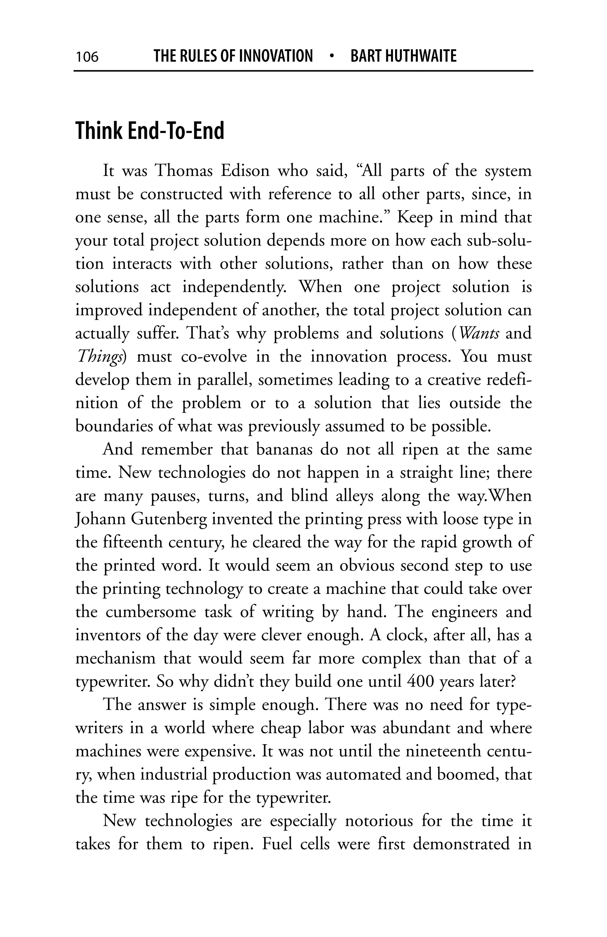 106        THE RULES OF INNOVATION • BART HUTHWAITE



Think End-To-End
    It was Thomas Edison who said, “All parts of the system
must be constructed with reference to all other parts, since, in
one sense, all the parts form one machine.” Keep in mind that
your total project solution depends more on how each sub-solu-
tion interacts with other solutions, rather than on how these
solutions act independently. When one project solution is
improved independent of another, the total project solution can
actually suffer. That’s why problems and solutions (Wants and
Things) must co-evolve in the innovation process. You must
develop them in parallel, sometimes leading to a creative redefi-
nition of the problem or to a solution that lies outside the
boundaries of what was previously assumed to be possible.
    And remember that bananas do not all ripen at the same
time. New technologies do not happen in a straight line; there
are many pauses, turns, and blind alleys along the way.When
Johann Gutenberg invented the printing press with loose type in
the fifteenth century, he cleared the way for the rapid growth of
the printed word. It would seem an obvious second step to use
the printing technology to create a machine that could take over
the cumbersome task of writing by hand. The engineers and
inventors of the day were clever enough. A clock, after all, has a
mechanism that would seem far more complex than that of a
typewriter. So why didn’t they build one until 400 years later?
    The answer is simple enough. There was no need for type-
writers in a world where cheap labor was abundant and where
machines were expensive. It was not until the nineteenth centu-
ry, when industrial production was automated and boomed, that
the time was ripe for the typewriter.
    New technologies are especially notorious for the time it
takes for them to ripen. Fuel cells were first demonstrated in
 