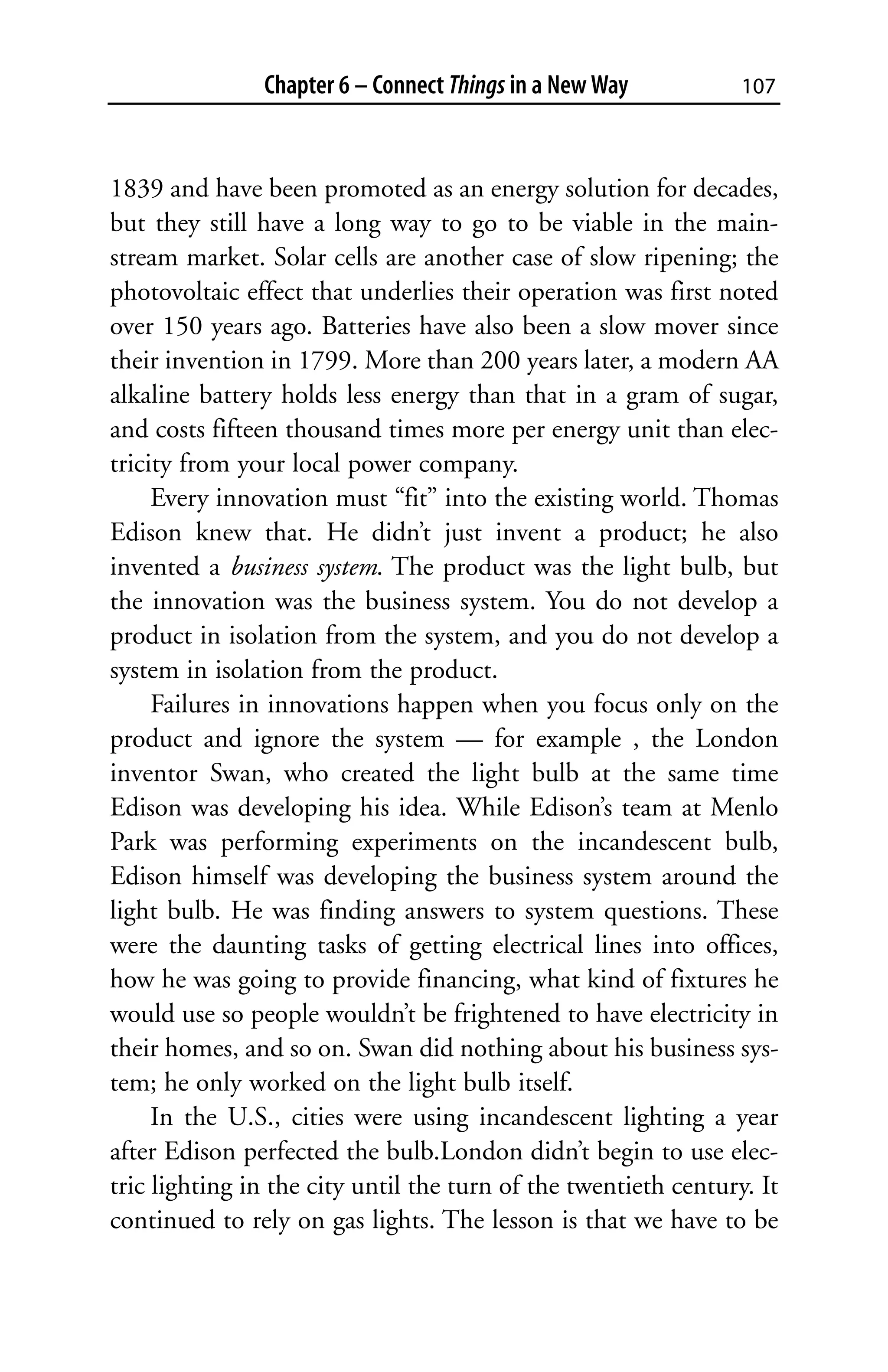 Chapter 6 – Connect Things in a New Way           107



1839 and have been promoted as an energy solution for decades,
but they still have a long way to go to be viable in the main-
stream market. Solar cells are another case of slow ripening; the
photovoltaic effect that underlies their operation was first noted
over 150 years ago. Batteries have also been a slow mover since
their invention in 1799. More than 200 years later, a modern AA
alkaline battery holds less energy than that in a gram of sugar,
and costs fifteen thousand times more per energy unit than elec-
tricity from your local power company.
     Every innovation must “fit” into the existing world. Thomas
Edison knew that. He didn’t just invent a product; he also
invented a business system. The product was the light bulb, but
the innovation was the business system. You do not develop a
product in isolation from the system, and you do not develop a
system in isolation from the product.
     Failures in innovations happen when you focus only on the
product and ignore the system — for example , the London
inventor Swan, who created the light bulb at the same time
Edison was developing his idea. While Edison’s team at Menlo
Park was performing experiments on the incandescent bulb,
Edison himself was developing the business system around the
light bulb. He was finding answers to system questions. These
were the daunting tasks of getting electrical lines into offices,
how he was going to provide financing, what kind of fixtures he
would use so people wouldn’t be frightened to have electricity in
their homes, and so on. Swan did nothing about his business sys-
tem; he only worked on the light bulb itself.
     In the U.S., cities were using incandescent lighting a year
after Edison perfected the bulb.London didn’t begin to use elec-
tric lighting in the city until the turn of the twentieth century. It
continued to rely on gas lights. The lesson is that we have to be
 