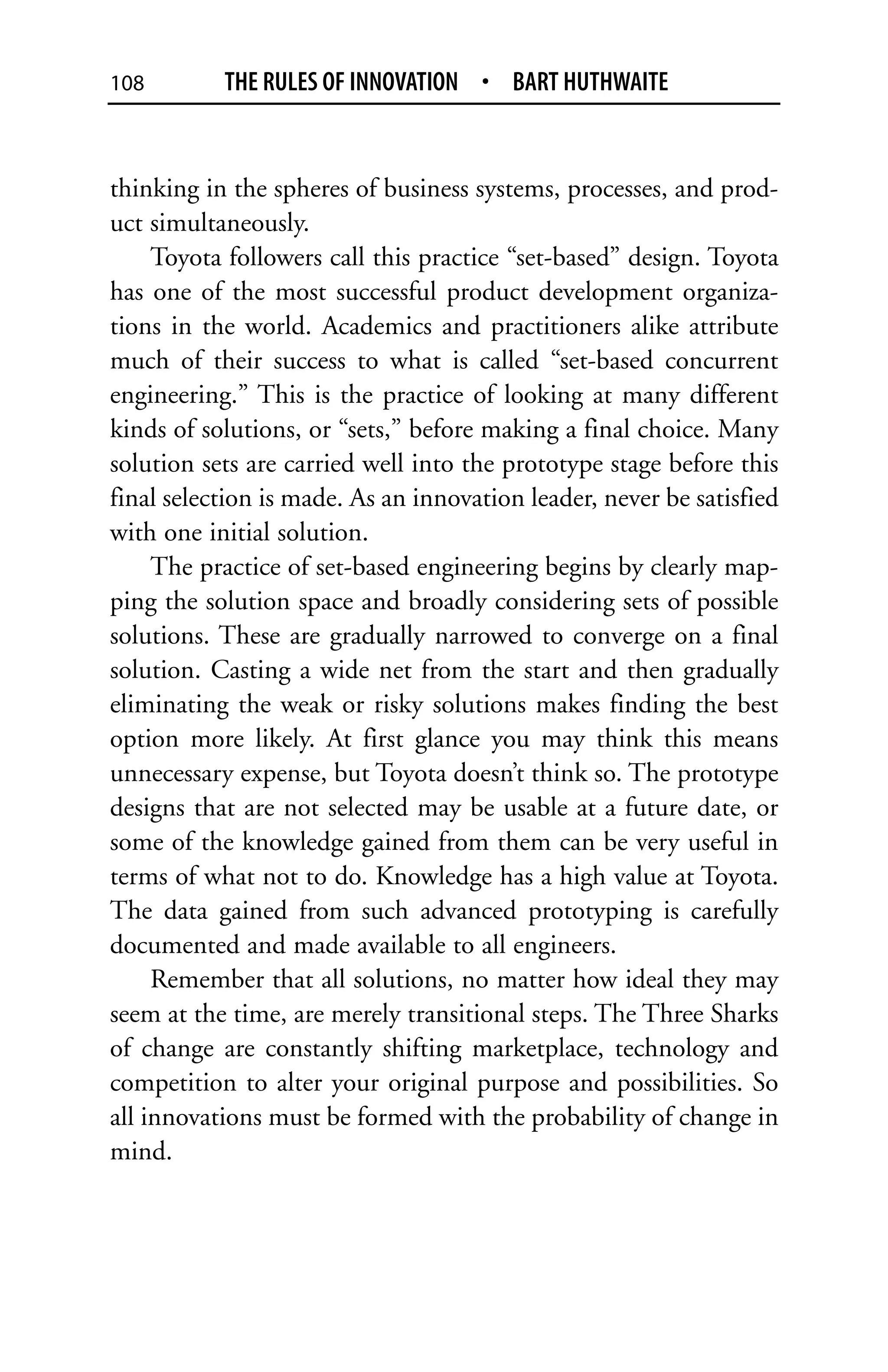 108        THE RULES OF INNOVATION • BART HUTHWAITE


thinking in the spheres of business systems, processes, and prod-
uct simultaneously.
     Toyota followers call this practice “set-based” design. Toyota
has one of the most successful product development organiza-
tions in the world. Academics and practitioners alike attribute
much of their success to what is called “set-based concurrent
engineering.” This is the practice of looking at many different
kinds of solutions, or “sets,” before making a final choice. Many
solution sets are carried well into the prototype stage before this
final selection is made. As an innovation leader, never be satisfied
with one initial solution.
     The practice of set-based engineering begins by clearly map-
ping the solution space and broadly considering sets of possible
solutions. These are gradually narrowed to converge on a final
solution. Casting a wide net from the start and then gradually
eliminating the weak or risky solutions makes finding the best
option more likely. At first glance you may think this means
unnecessary expense, but Toyota doesn’t think so. The prototype
designs that are not selected may be usable at a future date, or
some of the knowledge gained from them can be very useful in
terms of what not to do. Knowledge has a high value at Toyota.
The data gained from such advanced prototyping is carefully
documented and made available to all engineers.
     Remember that all solutions, no matter how ideal they may
seem at the time, are merely transitional steps. The Three Sharks
of change are constantly shifting marketplace, technology and
competition to alter your original purpose and possibilities. So
all innovations must be formed with the probability of change in
mind.
 