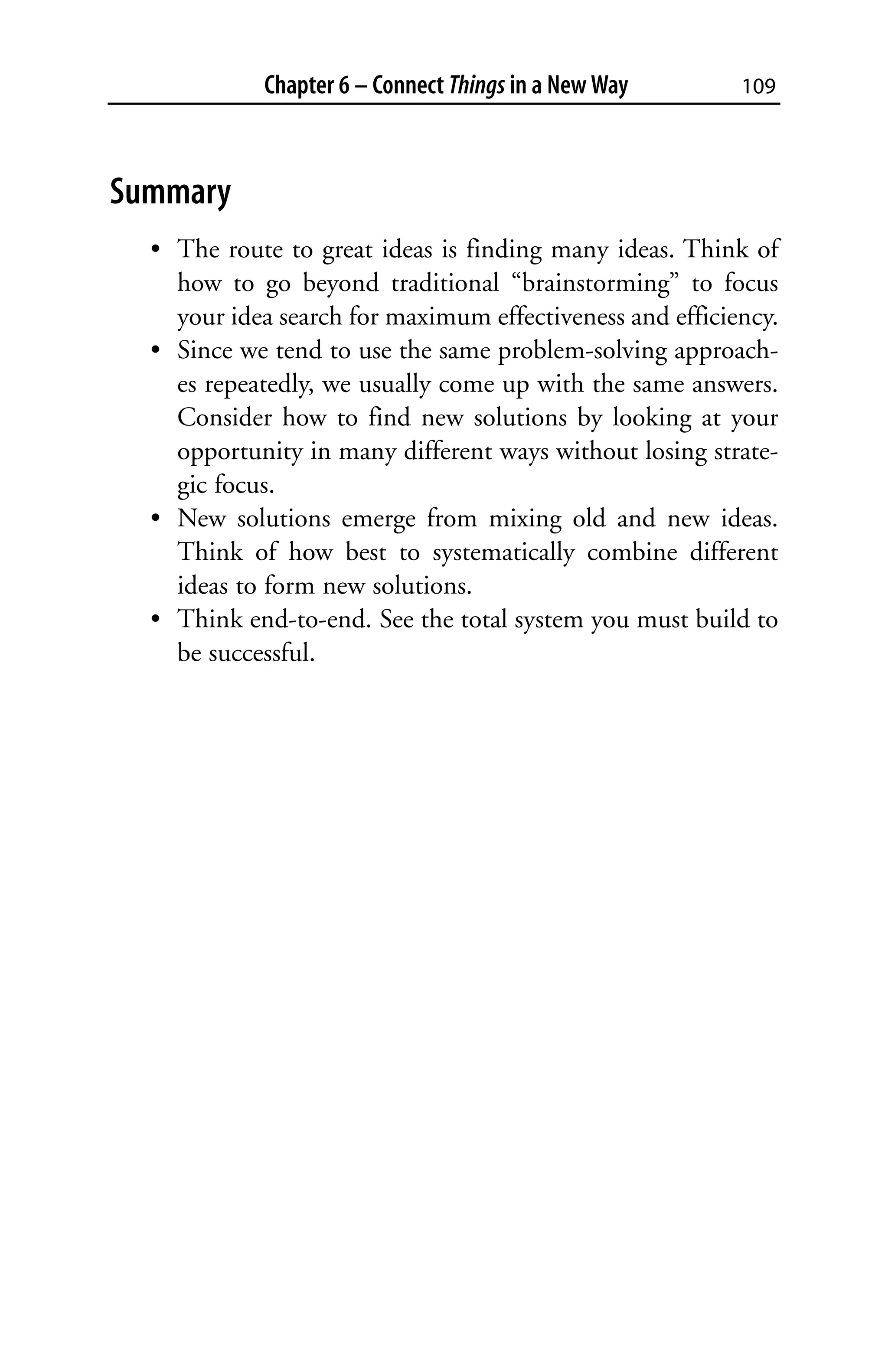 Chapter 6 – Connect Things in a New Way       109



Summary
  • The route to great ideas is finding many ideas. Think of
    how to go beyond traditional “brainstorming” to focus
    your idea search for maximum effectiveness and efficiency.
  • Since we tend to use the same problem-solving approach-
    es repeatedly, we usually come up with the same answers.
    Consider how to find new solutions by looking at your
    opportunity in many different ways without losing strate-
    gic focus.
  • New solutions emerge from mixing old and new ideas.
    Think of how best to systematically combine different
    ideas to form new solutions.
  • Think end-to-end. See the total system you must build to
    be successful.
 
